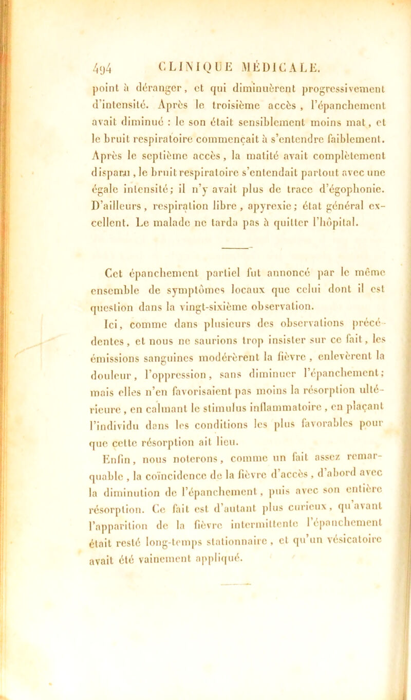 pointa déranger, et qui diminuèrent progressivement d'intensité. Après le troisième accès , l'épanchement avait diminué : le son était sensiblement moins mat, et le bruit respiratoire commençait à s’entendre faiblement. Après le septième accès, la matité avait complètement disparu , le bruit respiratoire s’entendait partout avec une égale intensité; il n’y avait plus de trace d’égophonie. D’ailleurs, respiration libre, apyrexie; état général ex- cellent. Le malade ne tarda pas à quitter l'hôpital. Cet épanchement partiel fut annoncé par le même ensemble de symptômes locaux que celui dont il est question dans la vingt-sixième observation. Ici, comme dans plusieurs des observations précé- dentes, et nous ne saurions trop insister sur ce fait, les émissions sanguines modérèrent la lièvre , enlevèrent la douleur, l’opprcssion, sans diminuer l’épanchement; mais elles n’en favorisaient pas moins la résorption ulté- rieure , en calmant le stimulus inflammatoire , en plaçant l’individu dans les conditions les plus favorables pour que celte résorption ait lieu. Enfin, nous noterons, comme un fait assez remar- quable , la coïncidence de la lièvre d’accès , d abord avec la diminution de l’épanchement, puis avec son entière résorption. Ce fait est d’autant plus curieux, qu avant l’apparition de la fièvre intermittente 1 épanchement était resté long-temps stationnaire , cl qu un vésicatoire avait été vainement appliqué.