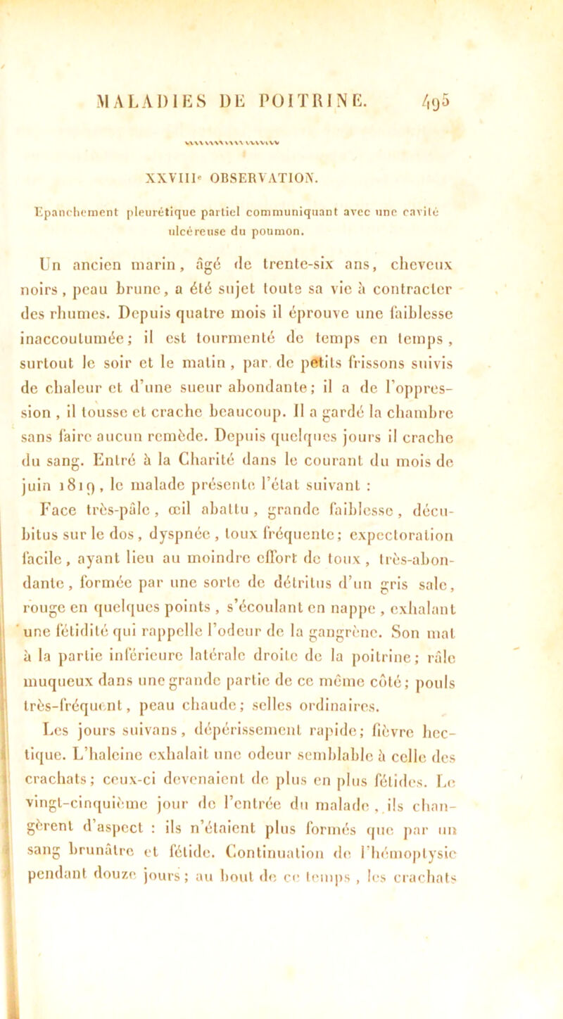 WW VW\ WW WVVlW XXVIII- OBSERVATION. Epanchement pleurétique partiel communiquant avec une cavité ulcéreuse du poumon. Un ancien marin, âgé de trente-six ans, cheveux noirs, peau brune, a été sujet toute sa vie à contracter des rhumes. Depuis quatre mois il éprouve une faiblesse inaccoutumée; il est tourmenté de temps en temps, surtout le soir et le malin , par de petits frissons suivis de chaleur et d’une sueur abondante; il a de l’oppres- sion , il tousse et crache beaucoup. Il a gardé la chambre sans faire aucun remède. Depuis quelques jours il crache du sang. Entré à la Charité dans le courant du mois de juin 1819, le malade présente l’état suivant : Face très-pâle, œil abattu , grande faiblesse, décu- bitus sur le dos , dyspnée , toux fréquente; expectoration facile, ayant lieu au moindre effort de toux, très-abon- dante, formée par une sorte de détritus d’un gris sale, rouge en quelques points , s’écoulant en nappe , exhalant une fétidité qui rappelle l’odeur de la gangrène. Son mal à la partie inférieure latérale droile de la poitrine; râle muqueux dans une grande partie de ce même côté; pouls très-fréquent, peau chaude; selles ordinaires. Les jours suivons, dépérissement rapide; fièvre hcc- * tique. L’halcine exhalait une odeur semblable à celle des crachats; ceux-ci devenaient de plus en plus fétides. Le vingt-cinquième jour de l’entrée du malade , ils chan- gèrent d’aspect : ils n’étaient plus formés que par un sang brunâtre et fétide. Continuation de l’hémoptysie pendant douze jours; au bout de ce temps , les crachats ft