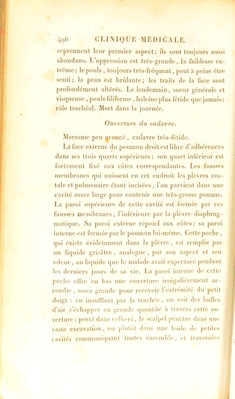 reprennent leur premier aspect; ils sont toujours aussi abondans. L’oppression est très-grande, la faiblesse ex- trême; le pouls , toujours très-fréquent, peut à peine être senti; la peau est brûlante; les traits de la face sont profondément altérés. Le lendemain, sueur générale et visqueuse , pouls filiforme, haleine plus fétide que jamais; râle trachéal. Mort dans la journée. Ouverture du cadavre. Marasme peu qvaucé , cadavre très-fétide. La face externe du poumon droitest libre d’adhérences dans ses trois quarts supérieurs; son quart inférieur est fortement fixé aux côtes correspondantes. Les fausses membranes qui unissent en cet endroit les plèvres cos- tale et pulmonaire étant incisées, l'on parvient dans une cavité assez large pour contenir une très-grosse pomme. La paroi supérieure de celle cavité est formée par ces fausses membranes, l’inférieure par la plèvre diaphrag- matique. Sa paroi externe répond aux côtes; sa paroi interne est formée par le poumon lui-même. Cette poche, qui existe évidemment dans la plèvre, est remplie par un liquide grisâtre, analogue , par son aspect et son odeur, au liquide que le malade avait expectoré pendant les derniers jours de sa vie. La paroi interne de cette poche offre en bas une ouverture irrégulièrement ar- rondie , assez grande pour recevoir l’extrémité du petit doigt : en insuillant par la trachée, on voit des bulles d’air s’échapper en grande quantité â travers celte ou- j verture; porté dans celle-ci, le scalpel pénètre dans une vaste excavation , ou plutôt dans une foule de petites cavités communiquant toutes ensemble, et traversées