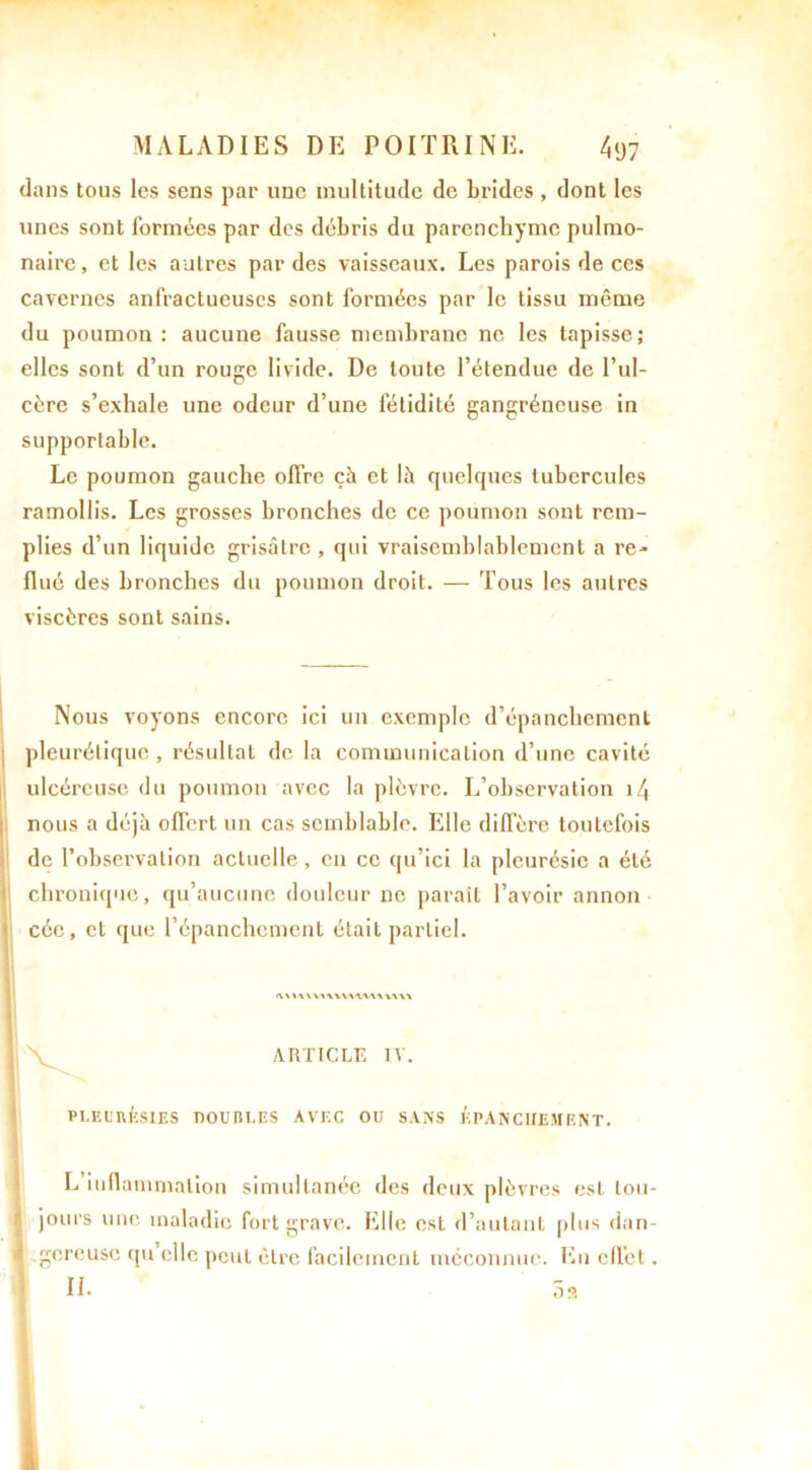 dans tous les sens par une multitude de brides , dont les unes sont formées par des débris du parenchyme pulmo- naire, et les autres par des vaisseaux. Les parois de ces cavernes anfractueuses sont formées par le tissu même du poumon: aucune fausse membrane ne les tapisse; elles sont d’un rouge livide. De toute l’étendue de l’ul- cère s’exhale une odeur d’une fétidité gangréneuse in supportable. Le poumon gauche offre çà et là quelques tubercules ramollis. Les grosses bronches de ce poumon sont rem- plies d’un liquide grisâtre , qui vraisemblablement a re- flué des bronches du poumon droit. — Tous les autres viscères sont sains. Nous voyons encore ici un exemple d’épanchement pleurétique, résultat de la communication d’une cavité ulcéreuse du poumon avec la plèvre. L’observation i/j nous a déjà offert un cas semblable. Elle diffère toutefois de l’observation actuelle , en ce qu’ici la pleurésie a été chronique, qu’aucune douleur ne paraît l’avoir annon < cée, et que l’épanchement était partiel. ARTICLE IV. PLEURÉSIES DOUBLES AVEC OU SANS ÉPANCHEMENT. L’inflammation simultanée des deux plèvres est tou- jours une maladie fort grave. Elle est d’autant plus dan- gereuse qu elle peut être facilement méconnue. En effet. IL 5 s