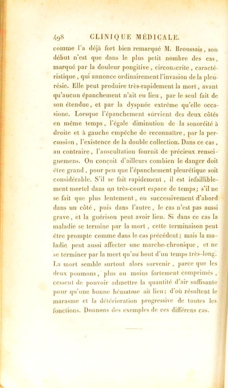 comme Ta déjà fort bien remarqué M. Broussais, son début n’est que dans le plus petit nombre des cas, marqué par la douleur pongilive , circonscrite , caracté- ristique, qui annonce ordinairement l’invasion delà pleu- résie. Elle peut produire très-rapidement la mort, avant qu’aucun épanchement n’ait eu lieu , par le seul fait de son étendue, et par la dyspnée extrême qu’elle occa- sionc. Lorsque l’épanchement survient des deux côtés en même temps , l’égale diminution de la sonoréité à droite et à gauche empêche de reconnaître, par la per- cussion , l’existence de la double collection. Dans ce cas , au contraire, l’auscultation fournit de précieux rensei- gnemens. On conçoit d’ailleurs combien le danger doit être grand , pour peu que l’épanchement pleurétique soit considérable. S’il se fait rapidement , il est infaillible- ment mortel dans un très-court espace de temps; s’il ne se fait que plus lentement, ou successivement d’abord dans un côté , puis dans l’autre , le cas n’est pas aussi grave, et la guérison peut avoir lieu. Si dans ce cas la maladie se termine par la mort, cette terminaison peut être prompte comme dans le cas précédent; mais la ma- ladie peut aussi affecter une marche'chronique, et ne se terminer par la mort qu’au bout d’un temps très-long. La mort semble surtout alors survenir , parce que les deux poumons , plus ou moins fortement comprimés , cessent de pouvoir admettre la quantité d’air suffisante pour qu’une bonne hématose ail lieu; d’où résultent le marasme cl la détérioration progressive de toutes les fonctions. Donnons des exemples de ces différens cas.