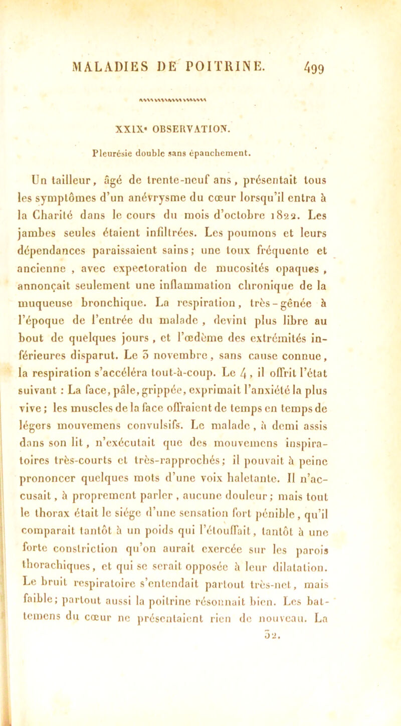 IWVA VWMVVVA VVA.WVA XXIX* OBSERVATION. Pleurésie double sans épanchement. Un tailleur, âgé de trente-neuf ans , présentait tous les symptômes d’un anévrysme du cœur lorsqu’il entra à la Charité dans le cours du mois d’octobre 1822. Les jambes seules étaient infdlrées. Les poumons et leurs dépendances paraissaient sains; une toux fréquente et ancienne , avec expectoration de mucosités opaques , annonçait seulement une inflammation chronique de la muqueuse bronchique. La respiration, très-gênée à l’époque de l’entrée du malade , devint plus libre au bout de quelques jours , et l’œdème des extrémités in- férieures disparut. Le 5 novembre, sans cause connue, la respiration s’accéléra tout-h-coup. Le 4, il offrit l’état suivant : La face, pâle, grippée, exprimait l’anxiété la plus vive ; les muscles de la face offraient de temps en temps de légers mouvemens convulsifs. Le malade, h demi assis dans son lit, n’exécutait que des mouvemens inspira- toires très-courts et très-rapprochés ; il pouvait à peine prononcer quelques mots d’une voix haletante. Il n’ac- cusait , à proprement parler , aucune douleur; mais tout le thorax était le siège d’une sensation fort pénible, qu’il comparait tantôt à un poids qui l’étouffait, tantôt h une forte conslriction qu’on aurait exercée sur les parois thorachiques, et qui se serait opposée à leur dilatation. Le bruit respiratoire s’entendait partout très-net, mais faible; partout aussi la poitrine résonnait bien. Les bal- temens du cœur ne présentaient rien de nouveau. La