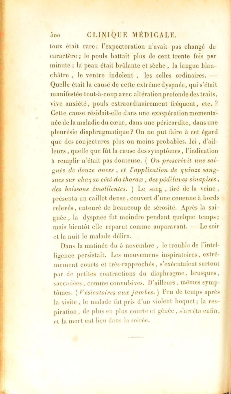 toux était rare; l’expectoration n’avait pas changé de caractère ; le pouls battait plus de cent trente fois par minute ; la peau était brûlante et sèche , la langue blan- châtre , le ventre indolent , les selles ordinaires. — Quelle était la cause de cette extrême dyspnée, qui s’était manifestée tout-à-coup avec altération profonde des traits, vive anxiété, pouls extraordinairement fréquent, etc.. ? Celle cause résidait-elle dans une exaspération momenta- née de la maladie du cœur, dans une péricardite, dans une pleurésie diaphragmatique? On ne put faire à cet égard que des conjectures plus ou moins probables. Ici, d’ail- leurs , quelle que fut la cause des symptômes , l’indication à remplir n’était pas douteuse. ( On prescrivit une sai- gnée de douze onces , et Capplication de quinze sang- sues sur chaque côté du thorax , des pédiluves sinapisés, des boissons émollientes. ) Le sang , tiré de la veine , présenta un caillot dense , couvert d’une couenne à bords relevés , entouré de beaucoup de sérosité. Après la sai- gnée , la dyspnée fut moindre pendant quelque temps; mais bientôt elle reparut comme auparavant. — Le soir et la nuit le malade délira. Dans la matinée du 5 novembre , le trouble de l’intel- ligence persistait. Les mouvemens inspiratoires, extrê- mement courts et très-rapprochés, s’exécutaient surtout par de petites contractions du diaphragme, brusques, saccadées , comme convulsives. D’ailleurs , mêmes symp- tômes. ( Vésicatoires aux jambes. ) Peu de temps après la visite, le malade fut pris d’un violent hoquet; la res- piration , de plus en plus courte et gênée, s’arrêta enfin, et la mort eut lieu dans la soirée.