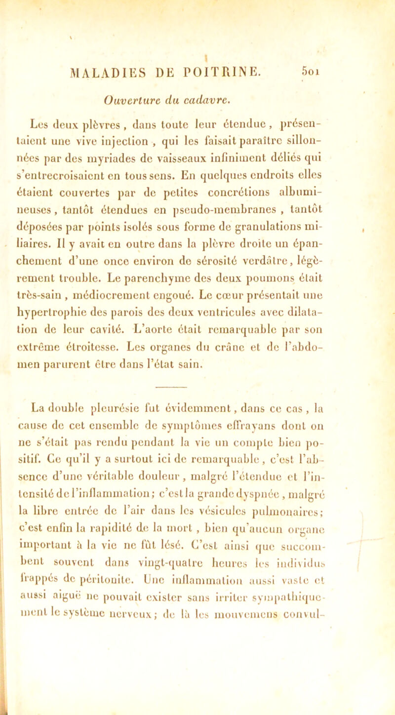 Ouverture du cadavre. Les deux plèvres , dans toute leur étendue , présen- taient une vive injection , qui les Taisait paraître sillon- nées par des myriades de vaisseaux infiniment déliés qui s’entrecroisaient en tous sens. En quelques endroits elles étaient couvertes par de petites concrétions albumi- neuses, tantôt étendues en pseudo-membranes , tantôt déposées par points isolés sous forme de granulations mi- liaires. Il y avait en outre dans la plèvre droite un épan- chement d’une once environ de sérosité verdâtre, légè- rement trouble. Le parenchyme des deux poumons était très-sain , médiocrement engoué. Le cœur présentait une hypertrophie des parois des deux ventricules avec dilata- tion de leur cavité. L’aorte était remarquable par son extrême étroitesse. Les organes du crâne et de l’abdo- men parurent être dans l’état sain. La double pleurésie fut évidemment, dans ce cas , la cause de cet ensemble de symptômes effrayons dont on ne s’était pas rendu pendant la vie un compte bien po- sitif. Ce qu’il y a surtout ici de remarquable, c’est l’ab- sence d’une véritable douleur, malgré l’étendue et l’in- tensité de l’inflammation ; c’est la grande dyspnée , malgré la libre entrée de l’air dans les vésicules pulmonaires; c’est enfin la rapidité de la mort , bien qu’aucun organe important à la vie ne fût lésé. C’est ainsi que succom- bent souvent dans vingt-quatre heures les individus happés de péritonite. Une inflammation aussi vaste et aussi aiguë ne pouvait exister sans irriter sympathique- ment le système nerveux; de là les inouvemens convul-