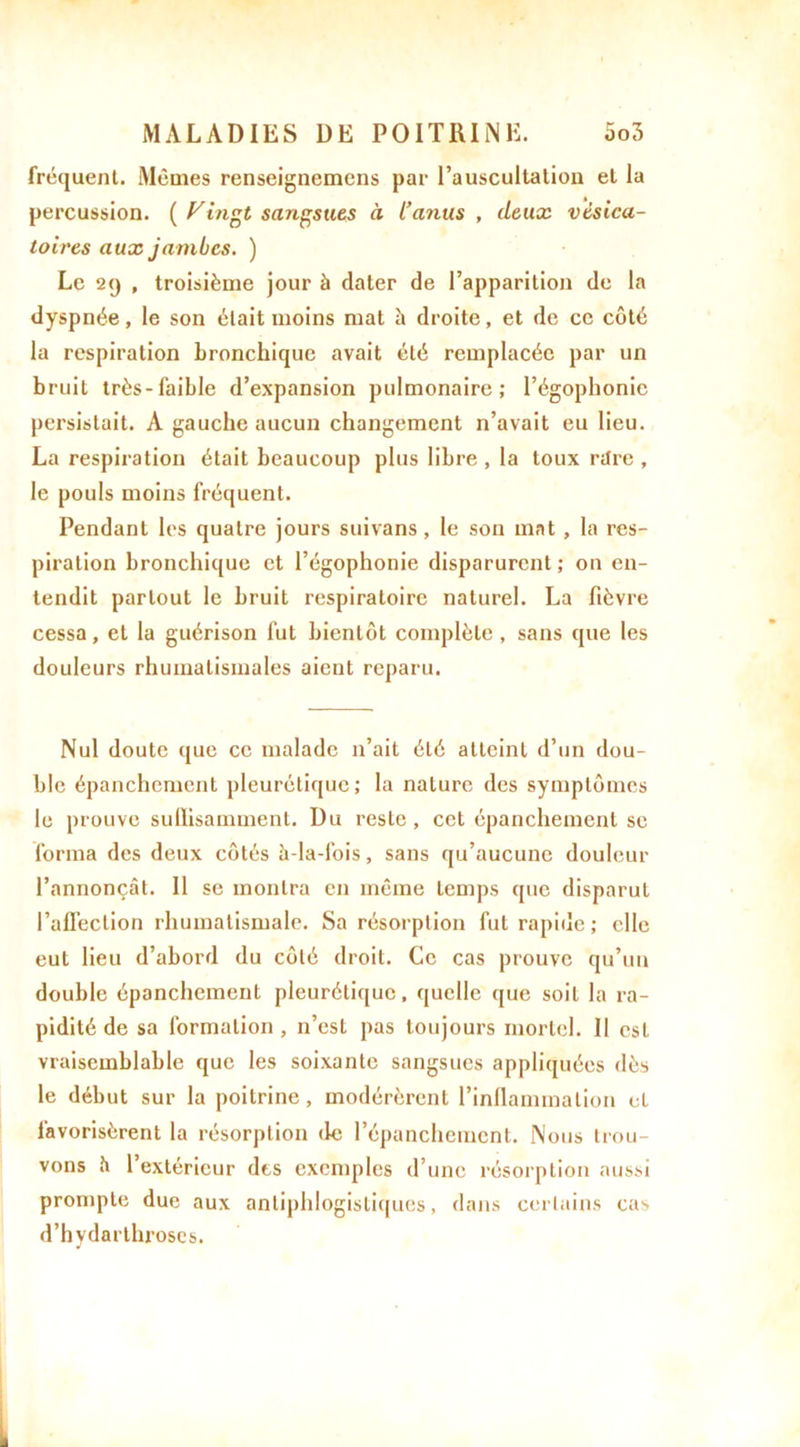 fréquent. Mêmes renseignemens par l’auscultation et la percussion. ( Vingt sangsues à i’anus , deux vésica- toires aux jambes. ) Le 29 , troisième jour à dater de l’apparition de la dyspnée, le son était moins mat à droite, et de ce côté la respiration bronchique avait été remplacée par un bruit très-faible d’expansion pulmonaire; l’égophonie persistait. A gauche aucun changement n’avait eu lieu. La respiration était beaucoup plus libre , la toux rtlre , le pouls moins fréquent. Pendant les quatre jours suivans, le son mat , la res- piration bronchique et l’égophonie disparurent ; on en- tendit partout le bruit respiratoire naturel. La fièvre cessa, et la guérison fut bientôt complète , sans que les douleurs rhumatismales aient reparu. Nul doute que ce malade n’ait été atteint d’un dou- ble épanchement pleurétique; la nature des symptômes le prouve sulïisamment. Du reste, cet épanchement se forma des deux côtés à-la-fois, sans qu’aucune douleur l’annonçât. 11 se montra en même temps que disparut l’affection rhumatismale. Sa résorption fut rapide ; elle eut lieu d’abord du côté droit. Ce cas prouve qu’un double épanchement pleurétique, quelle que soit la ra- pidité de sa formation , n’est pas toujours mortel. Il est vraisemblable que les soixante sangsues appliquées dès le début sur la poitrine, modérèrent l’inllammation et favorisèrent la résorption de l’épanchement. Nous trou- vons h 1 extérieur dts exemples d’une résorption aussi prompte duc aux antiphlogistiques, dans certains cas d’hydarthroscs.