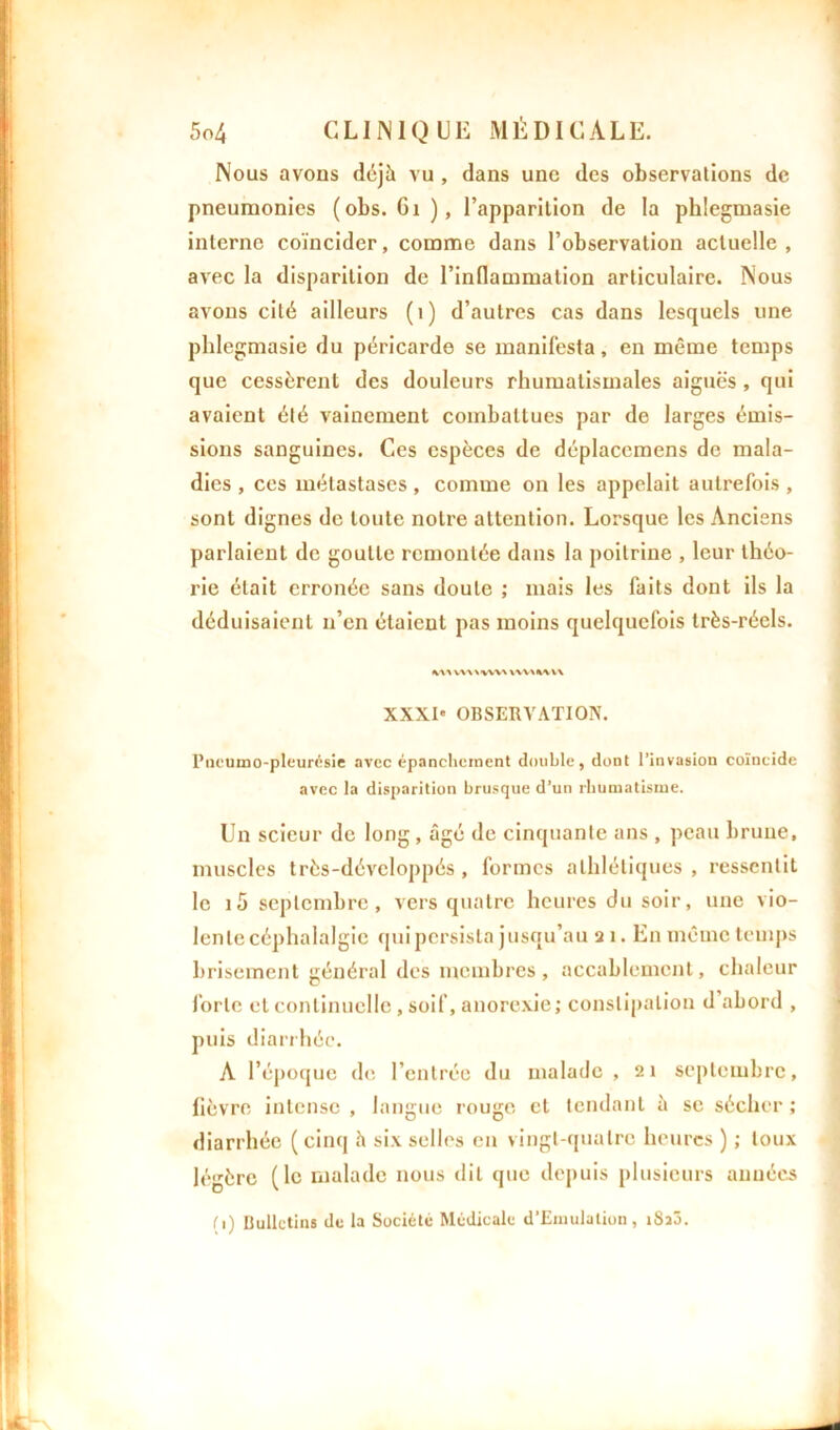 Nous avons déjà vu , dans une des observations de pneumonies (obs. Gi), l’apparition de la phlegmasie interne coïncider, comme dans l’observation actuelle, avec la disparition de l’inflammation articulaire. Nous avons cité ailleurs (1) d’autres cas dans lesquels une phlegmasie du péricarde se manifesta, en même temps que cessèrent des douleurs rhumatismales aiguës , qui avaient été vainement combattues par de larges émis- sions sanguines. Ces espèces de déplacemens de mala- dies , ces métastases , comme on les appelait autrefois , sont dignes de toute notre attention. Lorsque les Anciens parlaient de goutte remontée dans la poitrine , leur théo- rie était erronée sans doute ; mais les faits dont ils la déduisaient n’en étaient pas moins quelquefois très-réels. tn\% vvwww wv\«% v\ XXXI' OBSERVATION. Pneumo-pleurésie avec épanchement double, dont l’invasion coïncide avec la disparition brusque d’un rhumatisme. Un scieur de long , âgé de cinquante ans , peau brune, muscles très-développés , formes athlétiques , ressentit le i5 septembre, vers quatre heures du soir, une vio- lente céphalalgie qui persista jusqu’au a 1. En même temps brisement général des membres, accablement, chaleur forte et continuelle , soif, anorexie; constipation d abord , puis diarrhée. A l’époque de l’entrée du malade, 21 septembre, fièvre intense , langue rouge et tendant à se sécher ; diarrhée ( cinq à six selles en vingt-quatre heures ) ; toux légère (le malade nous dit que depuis plusieurs années (1) Bulletins de la Société Médicale d’Einulation, iSîô.