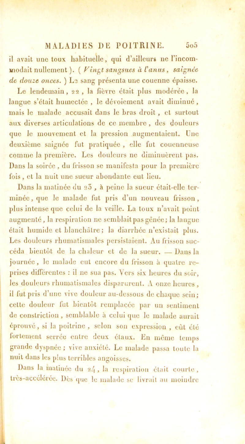 il avait une toux habituelle, qui d’ailleurs ne l’incom- modait nullement ). ( Vingt sangsues à L'anus, saignée de douze onces. ) Le sang présenta une couenne épaisse. Le lendemain, 22 , la fièvre était plus modérée, la langue s’était humectée , le dévoiement avait diminué, mais le malade accusait dans le bras droit , et surtout aux diverses articulations de ce membre , des douleurs que le mouvement et la pression augmentaient. Une deuxième saignée fut pratiquée , elle fut coucnneuse comme la première. Les douleurs ne diminuèrent pas. Dans la soirée , du frisson se manifesta pour la première fois , et la nuit une sueur abondante eut lieu. Dans la matinée du e5 , à peine la sueur était-elle ter- minée, que le malade fut pris d’un nouveau frisson, plus intense que celui de la veille. La toux n’avait point augmenté, la respiration ne semblait pas gênée; la langue était humide et blanchâtre ; la diarrhée n’existait plus. Les douleurs rhumatismales persistaient. Au frisson suc- céda bientôt de la chaleur et de la sueur. — Dans la journée, le malade eut encore du frisson à quatre re- prises différentes : il ne sua pas. Vers six heures du soir, les douleurs rhumatismales disparurent. A onze heures , il fut pris d’une vive douleur au-dessous de chaque sein; celte douleur fut bientôt remplacée par un sentiment de conslriclion , semblable à celui que le malade aurait éprouvé, si la poitrine , selon son expression , eut été fortement serrée entre deux étaux. En même temps grande dyspnée ; vive anxiété. Le malade passa toute la nuit dans les plus terribles angoisses. Dans la matinée du 24 , la respiration était courte ,
