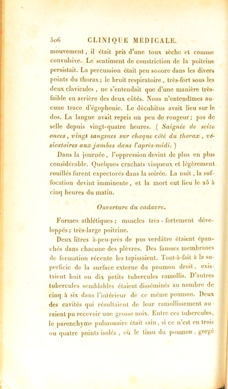 mouvement, il était pris d’une toux sèche et comme convulsive. Le sentiment de constriction de la poitrine persistait. La percussion était peu sonore dans les divers points du thorax; le bruit respiratoire, très-fort sous les deux clavicules , ne s’entendait que d’une manière très- laible en arrière des deux côtés. Nous n’entendîmes au- cune trace d’égophonie. Le décubitus avait lieu sur le dos. La langue avait repris un peu de rougeur; pas de selle depuis vingt-quatre heures. ( Saignée de seize onces, vingt sangsues sur chaque côté du thorax , vé- sicatoires aux jambes dans l’après-midi. ) Dans la journée, l’oppression devint de plus en plus considérable. Quelques crachats visqueux et légèrement rouillés furent expectorés dans la soirée. La nuit, la suf- focation devint imminente, et la mort eut lieu le a5 h cinq heures du matin. Ouverture du cadavre. Formes athlétiques; muscles très - fortement déve- loppés; très-large poitrine. Deux litres à-peu-près de pus verdâtre étaient épan- chés dans chacune des plèvres. Des fausses membranes de formation récente les tapissaient. Tout-à-fail à la su- perficie de la surface externe du poumon droit, exis- taient huit ou dix petits tubercules ramollis. D autres tubercules semblables étaient disséminés au nombre de cinq à six dans l’intérieur de ce même poumon. Deux des cavités qui résultaient de leur ramollissement au- raient pu recevoir une grosse noix. Entre ces tubercules, le parenchyme pulmonaire était sain, si ce n’est en trois ou quatre points isolés , où le tissu du poumon, gorgé