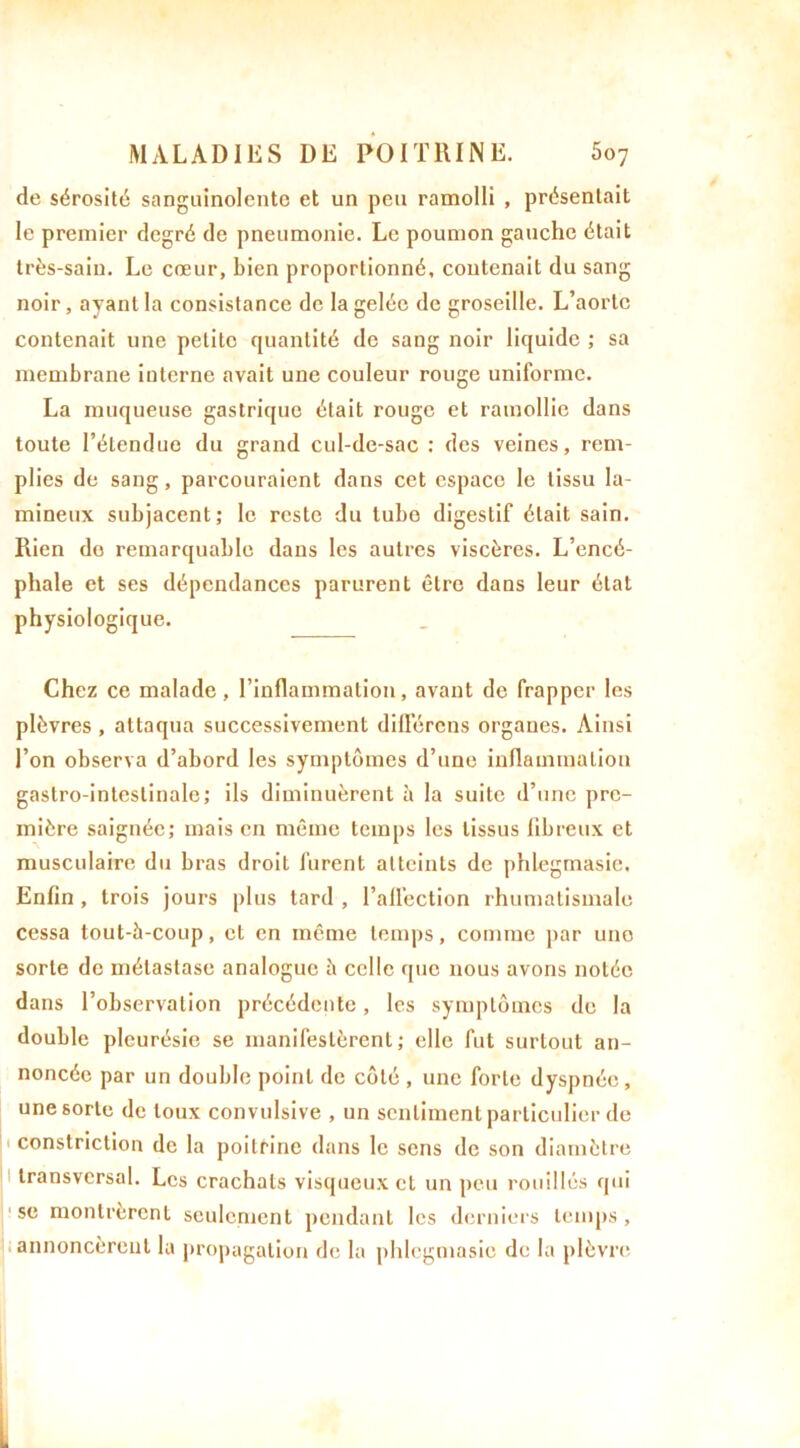 de sérosité sanguinolente et un peu ramolli , présentait le premier degré de pneumonie. Le poumon gauche était très-sain. Le cœur, bien proportionné, contenait du sang noir, ayant la consistance de la gelée de groseille. L’aorte contenait une petite quantité de sang noir liquide ; sa membrane interne avait une couleur rouge uniforme. La muqueuse gastrique était rouge et ramollie dans toute l’étendue du grand cul-de-sac : des veines, rem- plies de sang, parcouraient dans cet espace le tissu lu- mineux subjacent; le reste du tube digestif était sain. Rien do remarquable dans les autres viscères. L’encé- phale et ses dépendances parurent être dans leur état physiologique. Chez ce malade, l’inflammation, avant de frapper les plèvres , attaqua successivement différons organes. Ainsi l’on observa d’abord les symptômes d’une inflammation gastro-intestinale; ils diminuèrent à la suite d’une pre- mière saignée; mais en même temps les tissus fibreux et musculaire du bras droit furent atteints de phlegmasie. Enfin , trois jours plus tard , l’affection rhumatismale cessa tout-à-coup, et en même temps, comme par une sorte de métastase analogue à celle que nous avons notée dans l’observation précédente, les symptômes de la double pleurésie se manifestèrent; elle fut surtout an- noncée par un double point de côté , une forte dyspnée, une sorte de toux convulsive , un sentiment particulier de constriction de la poitrine dans le sens de son diamètre transversal. Les crachats visqueux et un peu rouilles qui se montrèrent seulement pendant les derniers temps, annoncèrent la propagation de la phlegmasie de la plèvre