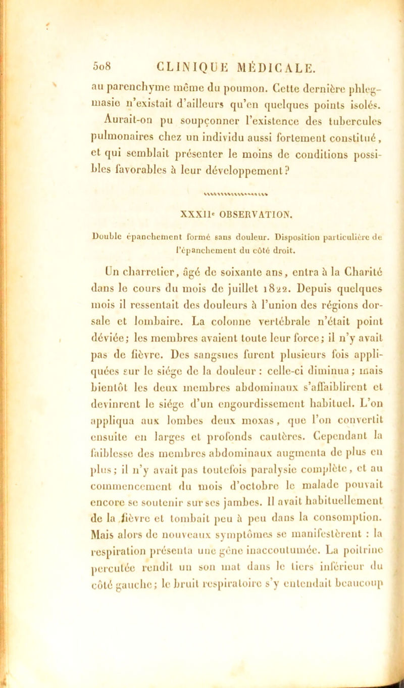au parenchyme même du poumon. Cette dernière phleg- masio n’existait d’ailleurs qu’en quelques points isolés. Aurait-on pu soupçonner l’existence des tubercules pulmonaires chez un individu aussi fortement constitué, et qui semblait présenter le moins de conditions possi- bles lavorables à leur développement ? VWVWWUWSMI iv* XXXID OBSERVATION. Double épanchement i'ormé sans douleur. Disposition particulière de l’épanchcmeut du côté droit. Un charretier, âgé de soixante ans, entra â la Charité dans le cours du mois de juillet 1822. Depuis quelques mois il ressentait des douleurs è l’union des régions dor- sale et lombaire. La colonne vertébrale n’était point déviée; les membres avaient toute leur force; il n’y avait pas de fièvre. Des sangsues furent plusieurs fois appli- quées sur le siège de la douleur: celle-ci diminua; mais bientôt les deux membres abdominaux s’affaiblirent cl devinrent le siège d’un engourdissement habituel. L’on appliqua aux lombes deux moxas , que l’on convertit ensuite en larges et profonds cautères. Cependant la faiblesse des membres abdominaux augmenta de plus en plus ; il n’y avait pas toutefois paralysie complète, et au commencement du mois d’octobre le malade pouvait encore se soutenir sur ses jambes. 11 avait habituellement de la fièvre et tombait peu à peu dans la consomption. Mais alors de nouveaux symptômes se manifestèrent : la respiration présenta une gêne inaccoutumée. La poitrine percutée rendit un son mat dans le tiers inférieur du côté gauche; le bruit respiratoire s’y entendait beaucoup