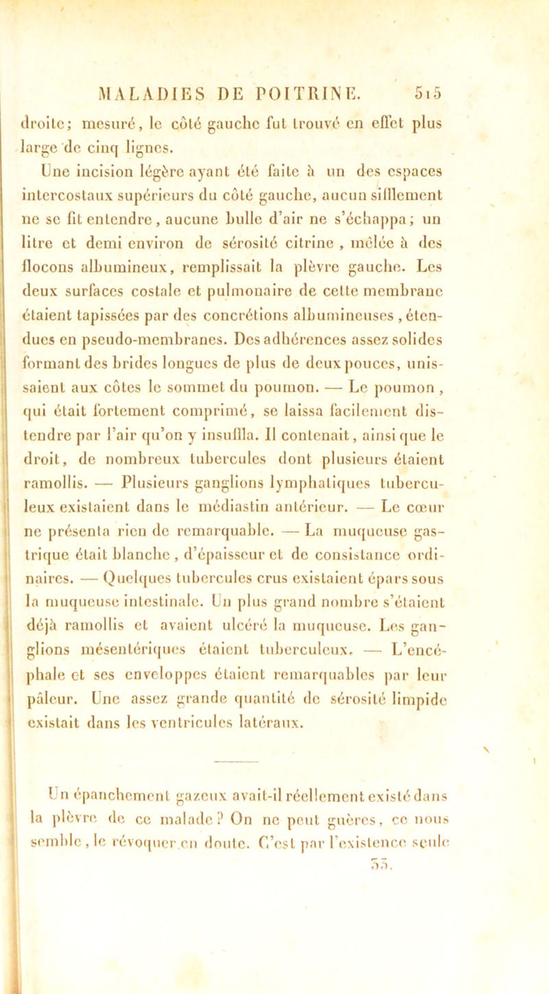 droite; mesuré, le coté gauche fut trouvé en effet plus large de cinq lignes. Une incision légère ayant été faite à un des espaces intercostaux supérieurs du côté gauche, aucun silllcment ne se fit entendre, aucune huile d’air ne s’échappa; un litre et demi environ de sérosité citrine , mêlée à des flocons albumineux, remplissait la plèvre gauche. Les deux surfaces costale et pulmonaire de cette membrane étaient tapissées par des concrétions albumineuses , éten- dues en pseudo-membranes. Des adhérences assez solides formant des brides longues de plus de deux pouces, unis- saient aux côtes le sommet du poumon. — Le poumon , qui était fortement comprimé, se laissa facilement dis- tendre par l’air qu’on y insuffla. Il contenait, ainsi que le droit, de nombreux tubercules dont plusieurs étaient ramollis. — Plusieurs ganglions lymphatiques tubercu- leux existaient dans le médiastin antérieur. — Le cœur ne présenta rien de remarquable. — La muqueuse gas- trique était blanche , d’épaisseur et de consistance ordi- naires. — Quelques tubercules crus existaient épars sous la muqueuse intestinale. Un plus grand nombre s’étaient déjà ramollis et avaient ulcéré la muqueuse. Les gan- glions mésentériques étaient tuberculeux, — L’encé- phale et ses enveloppes étaient remarquables par leur pâleur. Une assez grande quantité de sérosité limpide existait dans les ventricules latéraux. Un épanchement gazeux avait-il réellement existé dans la plèvre de ce malade? On ne peut guères, ce nous semble , le révoquer.en doute. C’est par l’existence seule ôâ.