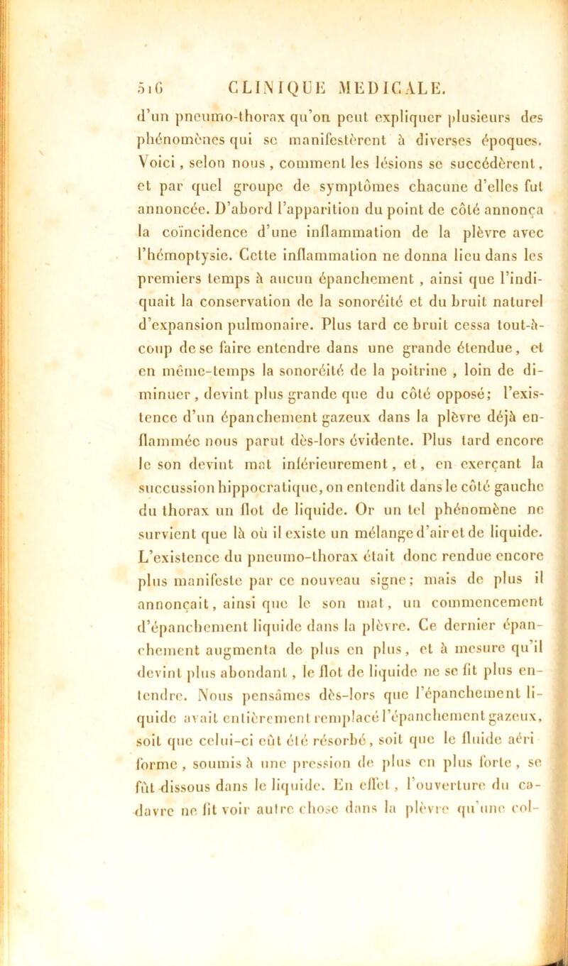 d’un pneumo-thorax qu’on peut expliquer plusieurs des phénomènes qui se manifestèrent à diverses époques. Voici, selon nous , comment les lésions se succédèrent, et par quel groupe de symptômes chacune d’elles fut annoncée. D’abord l’apparition du point de côté annonça la coïncidence d’une inflammation de la plèvre avec l’hémoptysie. Cette inflammation ne donna lieu dans les premiers temps à aucun épanchement , ainsi que l’indi- quait la conservation de la sonoréité et du bruit naturel d’expansion pulmonaire. Plus lard ce bruit cessa tout-h- coup de se faire entendre dans une grande étendue, et en même-temps la sonoréité de la poitrine , loin de di- minuer, devint plus grande que du côté opposé; l’exis- tence d’un épanchement gazeux dans la plèvre déjh en- flamméc nous parut dès-lors évidente. Plus tard encore le son devint mat inlérieurcment, et, en exerçant la succussion hippocratique, on entendit dans le côté gauche du thorax un flot de liquide. Or un tel phénomène ne survient que là où il existe un mélange d’air et de liquide. L’existence du pneumo-thorax était donc rendue encore plus manifeste par ce nouveau signe; mais de plus il annonçait, ainsi que le son mat, un commencement d’épanchement liquide dans la plèvre. Ce dernier épan- chement augmenta de plus en plus, et à mesure qu il devint plus abondant, le Ilot de liquide ne se lit plus en- tendre. Nous pensâmes dès-lors que l’épanchement li- quide avait entièrement remplacé l’épanchement gazeux, soit que celui-ci eût été résorbé, soit que le fluide aéri forme, soumis à une pression de plus en plus forte, se fût dissous dans le liquide. En e 11bt, l’ouverture du ca- davre ne fit voir autre chose dans la plèvre qu'une col-