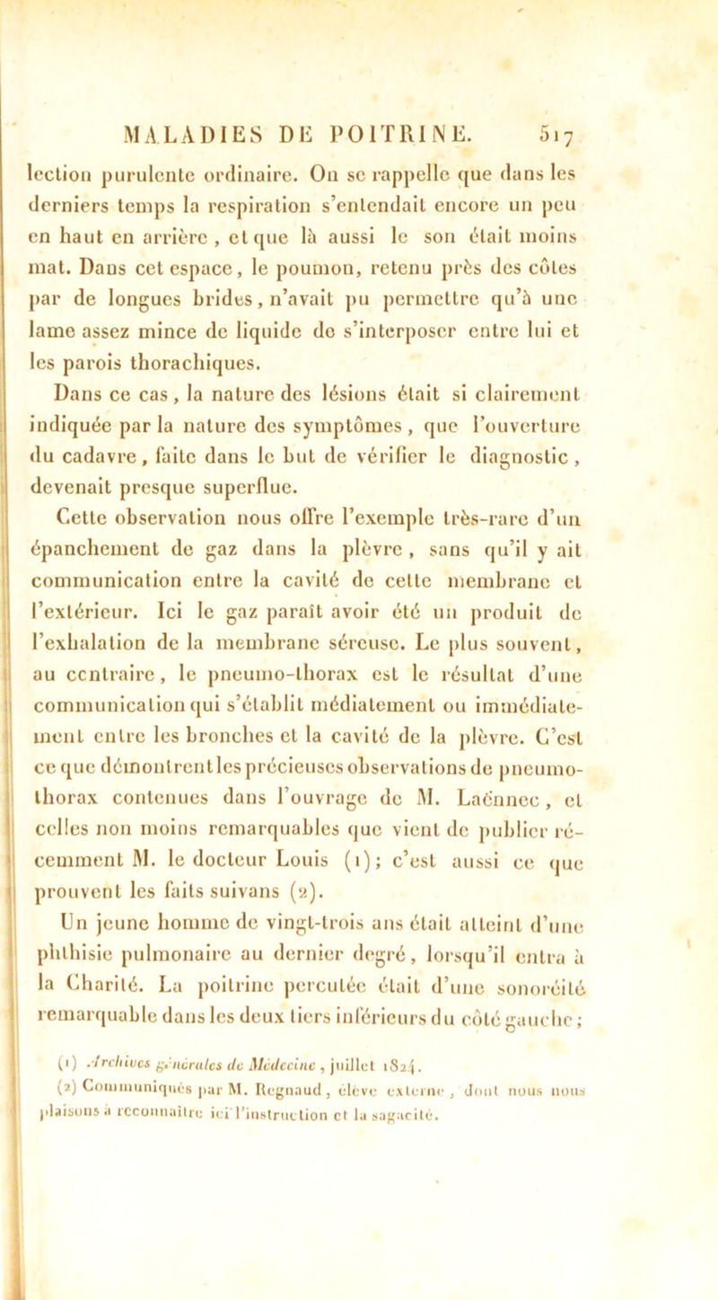 lection purulente ordinaire. On se rappelle que dans les derniers temps la respiration s’entendait encore un peu en haut en arrière , et que là aussi le son était moins mat. Dans cet espace, le poumon, retenu près des côtes par de longues brides, n’avait pu permettre qu’à une lame assez mince de liquide do s’interposer entre lui et les parois thorachiques. Dans ce cas, la nature des lésions était si clairement indiquée par la nature des symptômes , que l’ouverture du cadavre, faite dans le but de vérifier le diagnostic, devenait presque superflue. Cette observation nous offre l’exemple très-rare d’un épanchement de gaz dans la plèvre , sans qu’il y ait communication entre la cavité de cette membrane et l’extérieur. Ici le gaz parait avoir été un produit de l’exhalation de la membrane séreuse. Le plus souvent, au contraire, le pneumo-lhorax est le résultat d’une communication qui s’établit médiatement ou immédiate- ment entre les bronches et la cavité de la plèvre. C’est ce que déinoulrentles précieuses observations de pneumo- thorax contenues dans l’ouvrage de M. Lacnnce, et celles non moins remarquables que vient de publier ré- cemment M. le docteur Louis (1); c’est aussi ce que prouvent les faits suivans (2). Un jeune homme de vingt-trois ans était atteint d’une phthisie pulmonaire au dernier degré, lorsqu’il entra à la Charité. La poitrine percutée était d’une sonoréilé remarquable dans les deux tiers inférieurs du côté gauche (1) Archives g.:ncrulcs de Médecine , juillet 182/1. (2) Communiqués par M. Regnaud, élève externe, dont nuus nous plaisons à reconnaître ici'l'instruction et la sagacité.