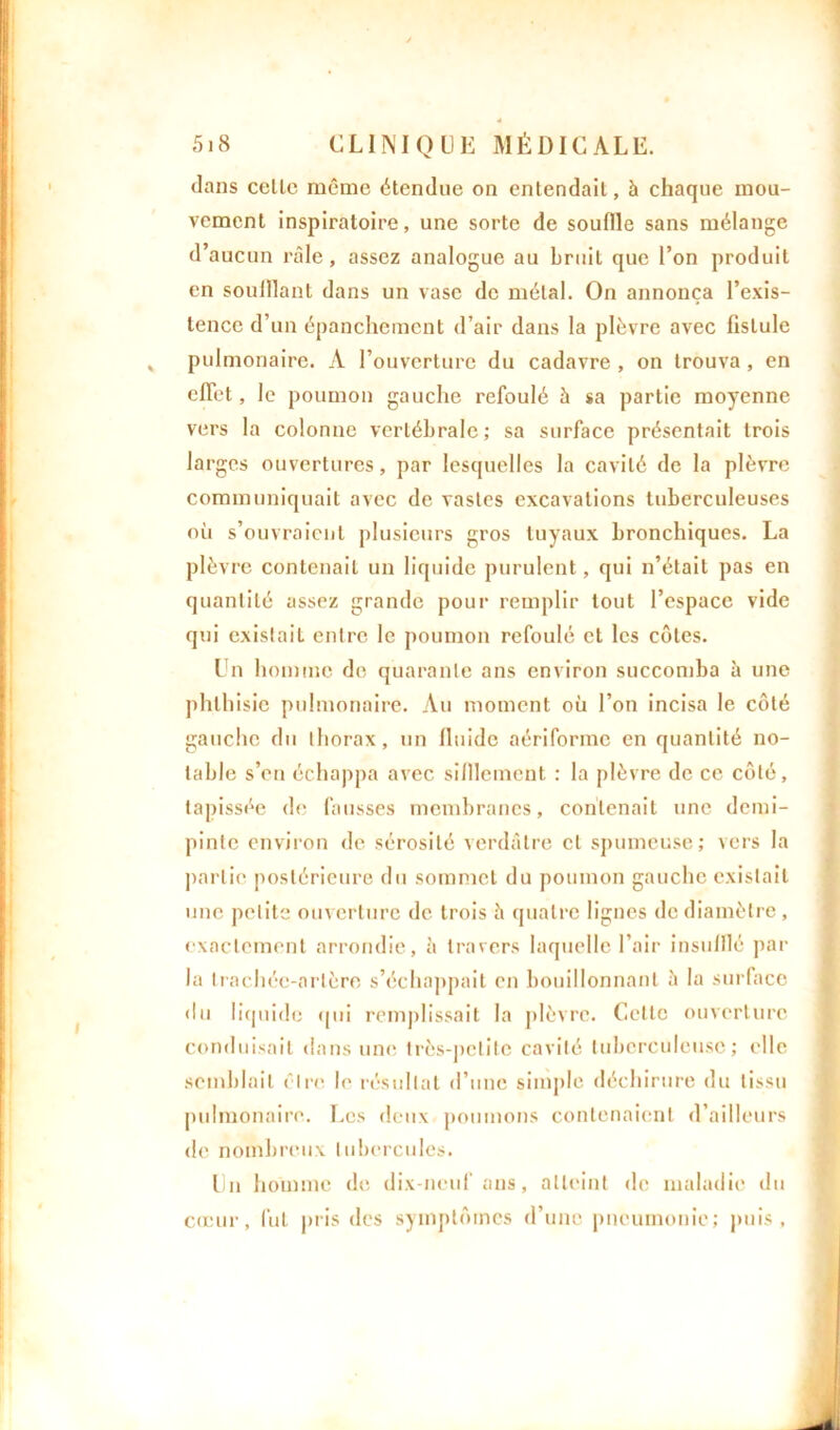dans celle même étendue on entendail, à chaque mou- vement inspiratoire, une sorte de souflle sans mélange d’aucun râle, assez analogue au bruit que l’on produit en souillant dans un vase de métal. On annonça l’exis- tence d’un épanchement d’air dans la plèvre avec fistule , pulmonaire. A l’ouverture du cadavre , on trouva , en effet, le poumon gauche refoulé à sa partie moyenne vers la colonne vertébrale; sa surface présentait trois larges ouvertures, par lesquelles la cavité de la plèvre communiquait avec de vastes excavations tuberculeuses où s’ouvraient plusieurs gros tuyaux bronchiques. La plèvre contenait un liquide purulent, qui n’était pas en quantité assez grande pour remplir tout l’espace vide qui existait entre le poumon refoulé et les côtes. Un homme de quarante ans environ succomba h une phthisie pulmonaire. Au moment ou l’on incisa le côté gauche du thorax, un lluide aériforme en quantité no- table s’en échappa avec sifileinent : la plèvre de ce côté, tapissée de fausses membranes, contenait une demi- pinte environ de sérosité verdâtre cl spumeuse; vers la partie postérieure du sommet du poumon gauche existait une petite ouverture de trois â quatre lignes de diamètre, exactement arrondie, à travers laquelle l’air insufflé par la trachée-artère s’échappait en bouillonnant à la surface du liquide qui remplissait la plèvre. Cette ouverture conduisait dans une très-petite cavité tuberculeuse; elle semblait être le résultat d’une simple déchirure du tissu pulmonaire. Les deux poumons contenaient d’ailleurs de nombreux tubercules. Un homme de dix-neuf ans, atteint de maladie du cœur, fut pris des symptômes d’une pneumonie; puis,