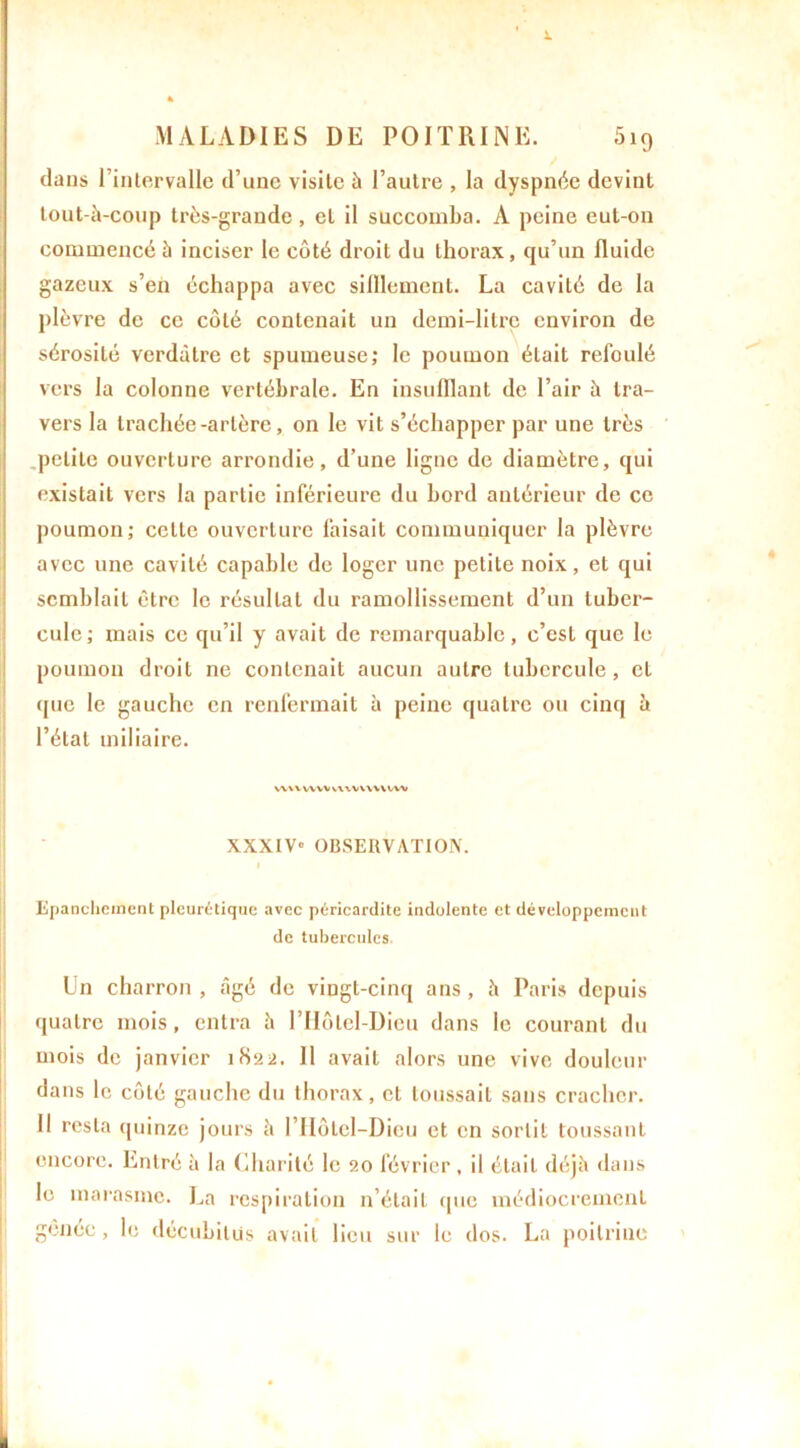 MALADIES DE POITRINE. 5i9 dans l’intervalle d’une visite à l’autre , la dyspnée devint tout-à-coup très-grande, et il succomba. A peine eut-on commencé à inciser le côté droit du thorax, qu’un fluide gazeux s’en échappa avec sifflement. La cavité de la plèvre de ce côté contenait un demi-litre environ de sérosité verdâtre et spumeuse; le poumon était refoulé vers la colonne vertébrale. En insufflant de l’air à tra- vers la trachée-artère, on le vit s’échapper par une très petite ouverture arrondie, d’une ligne de diamètre, qui existait vers la partie inférieure du bord antérieur de ce poumon; celte ouverture faisait communiquer la plèvre avec une cavité capable de loger une petite noix, et qui semblait être le résultat du ramollissement d’un tuber- cule; mais ce qu’il y avait de remarquable, c’est que le poumon droit ne contenait aucun autre tubercule, et que le gauche en renfermait à peine quatre ou cinq à l’étal miliaire. wwvvvvvwvwvww XXXIV» OBSERVATION. Epanchement pleurétique avec péricardite indolente et développement de tubercules Un charron, «âgé de vingt-cinq ans, à Paris depuis quatre mois, entra à l’Hôtel-Dieu dans le courant du mois de janvier 1822. Il avait alors une vive douleur dans le côté gauche du thorax, et toussait sans cracher. Il resta quinze jours à I’Hôtel—Dieu et en sortil toussant encore. Entré à la Charité le 20 février , il était déjà dans le marasme. La respiration n’était que médiocrement gênée, le décubilüs avait lieu sur le dos. La poitrine