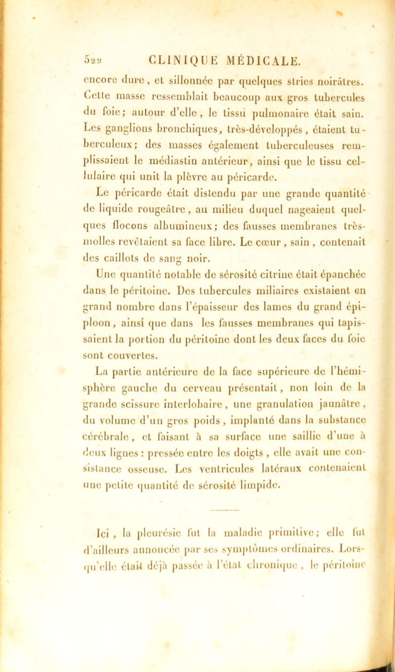 encore dure, et sillonnée par quelques stries noirâtres. Cette masse ressemblait beaucoup aux gros tubercules du foie; autour d’elle, le tissu pulmonaire était sain. Les ganglions bronchiques, très-dévcloppés, étaient tu- berculeux; des masses également tuberculeuses rem- plissaient le médiaslin antérieur, ainsi que le tissu cel- lulaire qui unit la plèvre au péricarde. Le péricarde était distendu par une grande quantité de liquide rougeâtre, au milieu duquel nageaient quel- ques flocons albumineux; des fausses membranes très- molles revêtaient sa face libre. Le cœur , sain , contenait des caillots de sang noir. Une quantité notable de sérosité citriue était épanchée dans le péritoine. Des tubercules miliaires existaient en grand nombre dans l’épaisseur des lames du grand épi- ploon, ainsi que dans les fausses membranes qui tapis- saient la portion du péritoine dont les deux faces du foie sont couvertes. La partie antérieure de la face supérieure de l’hémi- sphère gauche du cerveau présentait, non loin de la grande scissure interlobaire , une granulation jaunâtre , du volume d’un gros poids, implanté dans la substance cérébrale , cl faisant h sa surface une saillie d’une â deux lignes : pressée entre les doigts , elle avait une con- sistance osseuse. Les ventricules latéraux contenaient une petite quantité de sérosité limpide. Ici, la pleurésie lut la maladie primitive; elle lut d’ailleurs annoncée par ses symptômes ordinaires. Lors- qu’elle élaiJ, déjà passée à l’étal chronique , le péritoine