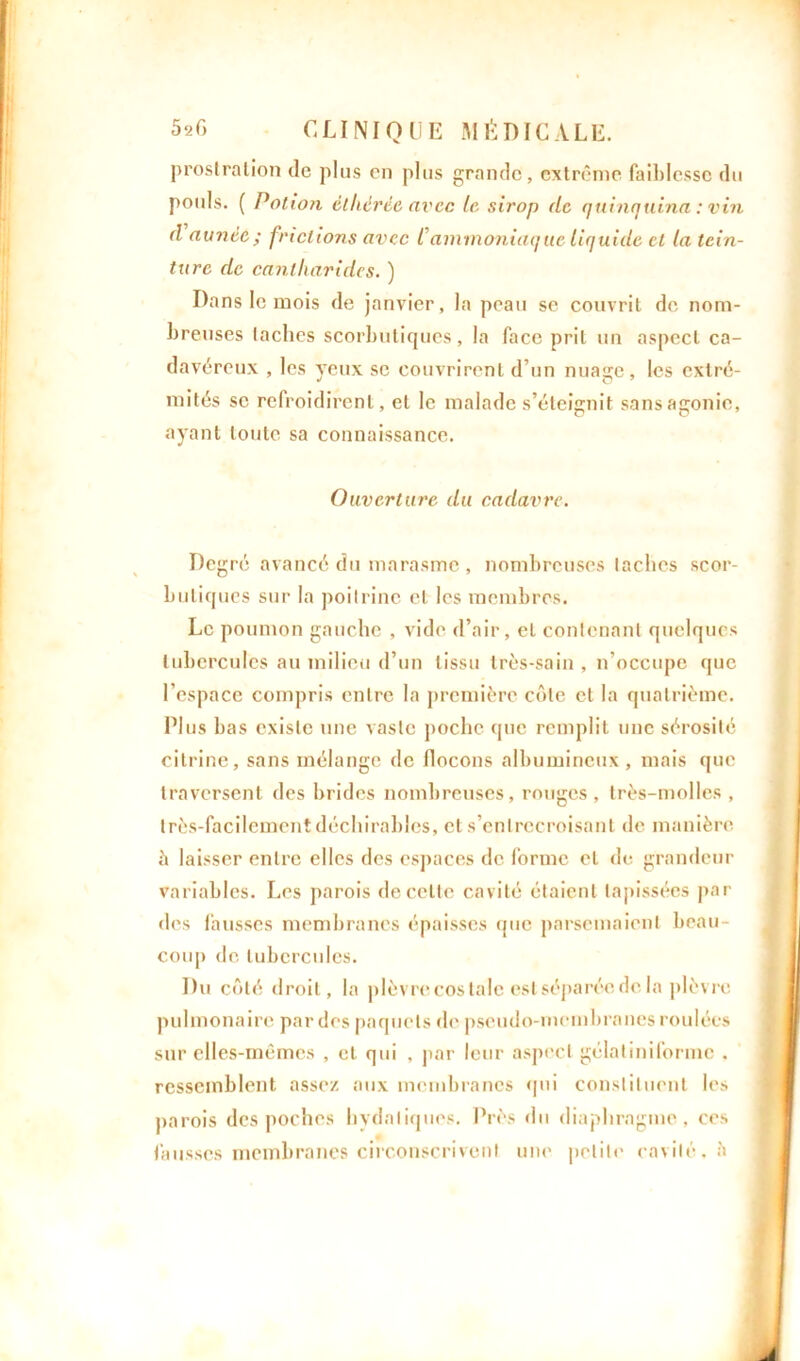 prostration de plus en plus grande, extrême faiblesse du pouls. ( Potion èlhërëe avec le sirop de quinquina : vin d aunée ; frictions avec Cammoniaque liquide et la tein- ture de cantharides. ) Dans le mois de janvier, la peau se couvrit de nom- breuses taches scorbutiques, la face prit un aspect ca- davéreux , les yeux se couvrirent d’un nuaare, les extré- mités se refroidirent, et le malade s’éteignit sans agonie, ayant toute sa connaissance. Ouverture du cadavre. Degré avancé du marasme , nombreuses taches scor- butiques sur la poitrine et les membres. Le poumon gauche , vide d’air, et contenant quelques tubercules au milieu d’un tissu très-sain , n’occupe que l’espace compris entre la première côte et la quatrième. Plus bas existe une vaste poche que remplit une sérosité citrine, sans mélange de flocons albumineux, mais que traversent des brides nombreuses, rouges, très-molles , très-facilement déchirables, et s’entrecroisant de manière à laisser entre elles des espaces de forme et de grandeur variables. Les parois de celte cavité étaient tapissées par des fausses membranes épaisses que parsemaient beau- coup de tubercules. Du côté droit, la plèvre cos talc est séparée de la plèvre pulmonaire par des paquets de pseudo-membranes roulées sur elles-mêmes , et qui , par leur aspect gélatiniforme . ressemblent assez aux membranes qui constituent les parois des poches hydatiques. Près du diaphragme, ces fausses membranes circonscrivent une petite cavité, à