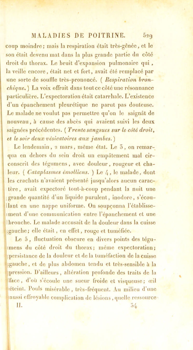 coup moindre; mais la respiration était très-gênée, et le son était devenu mat dans la plus grande partie du côté droit du thorax. Le bruit d’expansion pulmonaire qui , la veille encore, était net et Tort, avait été remplacé par une sorte de souille très-prononcé. ( Respiration bron- chique. ) La voix offrait dans tout ce côté une résonnance particulière. L’expectoration était catarrhale. L’existence d’un épanchement pleurétique ne parut pas douteuse. Le malade ne voulut pas permettre qu’on le saignât de nouveau, h cause des abcès qui avaient suivi les deux saignées précédentes. ( Trente sangsues sur le côté droit, et le soir deux vésicatoires aux jambes. ) Le lendemain, 2 mars, même état. Le 5, on remar- qua en dehors du sein droit un empâtement mal cir- conscrit des tégumens , avec douleur, rougeur et cha- leur. ( Cataplasmes émolliens. ) Le 4 » le malade, dont les crachats n’avaient présenté jusqu’alors aucun carac- tère, avait expectoré tout-à-coup pendant la nuit une grande quantité d’un liquide purulent, inodore, s’écou- llant en une nappe uniforme. On soupçonna l’établisse- unent d’une communication entre l’épanchement et une bronche. Le malade accusait de la douleur dans la cuisse ! .gauche; elle était, en effet, rouge et tuméfiée. Le 5 , fluctuation obscure en divers points des légu- imens du côté droit du thorax; même expectoration; persistance de la douleur et de la tuméfaction de la cuisse 1 .gauche, et de plus abdomen tendu et très-sensible à la pression. D’ailleurs, altération profonde des traits de lu face, d’où s’écoule une sueur froide et visqueuse; œil éteint. Pouls misérable, très-fréquent. Au milieu d’une : aussi cflroyable complication de lésions , quelle ressource ’ II. 54 î;