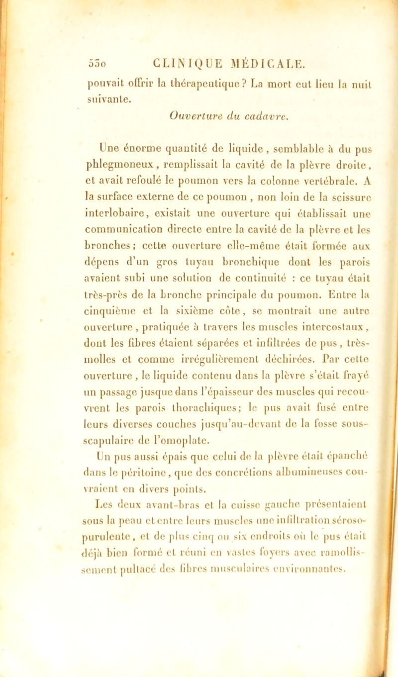 pouvait offrir la thérapeutique? La mort eut lieu la nuit suivante. Ouverture du cadavre. Une énorme quantité de liquide, semblable à du pus phlegmoneux, remplissait la cavité de la plèvre droite, et avait refoulé le poumon vers la colonne vertébrale. A la surface externe de ce poumon , non loin de la scissure interlobaire, existait une ouverture qui établissait une communication directe entre la cavité de la plèvre cl les bronches ; cette ouverture elle-même était formée aux dépens d’un gros tuyau bronchique dont les parois avaient subi une solution de continuité : ce tuyau était très-près de la bronche principale du poumon. Entre la cinquième et la sixième côte, se montrait une autre ouverture, pratiquée à travers les muscles intercostaux, dont les fibres étaient séparées et infiltrées de pus, très- molles et comme irrégulièrement déchirées. Par celte ouverture , le liquide contenu dans la plèvre s’était frayé un passage jusque dans l’épaisseur des muscles qui recou- vrent les parois thorachiques; le pus avait fusé entre leurs diverses couches jusqu’au-devant de la fosse sous- scapulaire de l’omoplate. Un pus aussi épais que celui de la plèvre était épanché dans le péritoine, que des concrétions albumineuses cou- vraient en divers points. Les deux avant-bras et la cuisse gauche présentaient sous la peau et entre leurs muscles une infiltration séroso- purulente, et de plus cinq ou six endroits où le pus était déjà bien formé et réuni en vastes foyers avec ramollis- sement pultacé des libres musculaires environnantes.