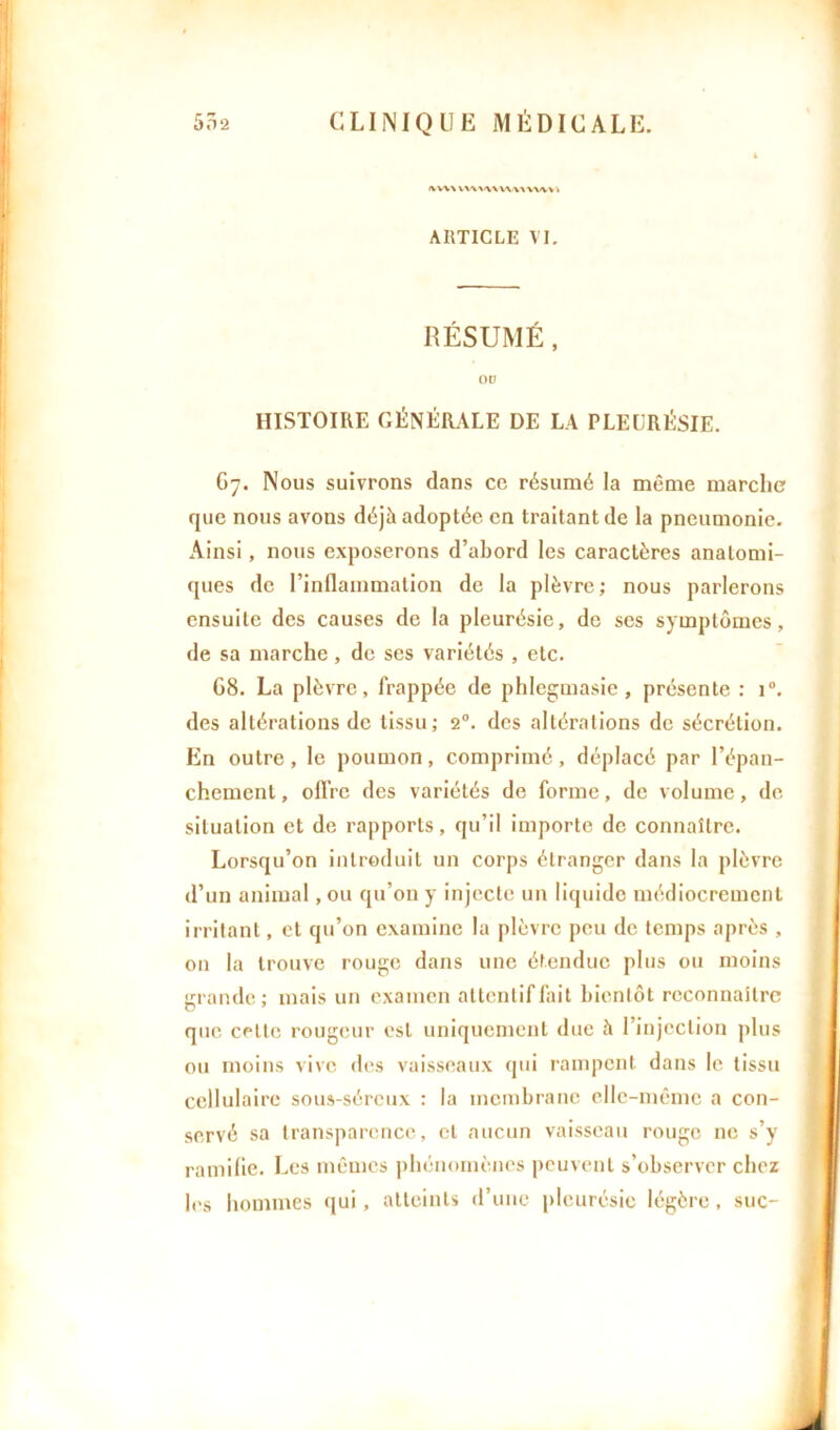 i\ w\ vwv » ARTICLE VI. RÉSUMÉ, ou HISTOIRE GÉNÉRALE DE LA PLEURÉSIE. G7. Nous suivrons dans cc résumé la même marche que nous avons déjà adoptée en traitant de la pneumonie. Ainsi, nous exposerons d’abord les caractères anatomi- ques de l’inflammation de la plèvre ; nous parlerons ensuite des causes de la pleurésie, de ses symptômes, de sa marche, de ses variétés , etc. G8. La plèvre, frappée de phlegmasie, présente : i°. des altérations de tissu; 20. des altérations de sécrétion. En outre, le poumon, comprimé, déplacé par l’épan- chement , offre des variétés de forme, de volume, de situation et de rapports, qu’il importe de connaître. Lorsqu’on introduit un corps étranger dans la plèvre d’un animal, ou qu’on y injecte un liquide médiocrement irritant, et qu’on examine la plèvre peu de temps après , on la trouve rouge dans une étendue plus ou moins grande; mais un examen attentif fait bientôt reconnaître que celte rougeur est uniquement due à l’injection plus ou moins vive des vaisseaux qui rampent dans le tissu cellulaire sous-séreux : la membrane elle-même a con- servé sa transparence, et aucun vaisseau rouge ne s’y ramifie. Les mêmes phénomènes peuvent s’observer chez les hommes qui, atteints d’une pleurésie légère, suc-