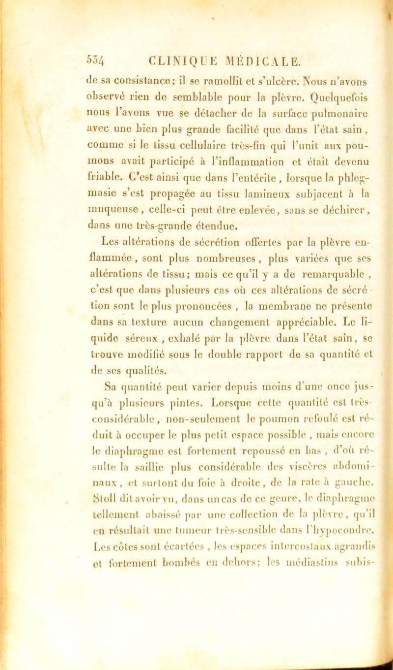 de sa consistance; il se ramollit et s’ulcère. Nous n’avons observé rien de semblable pour la plèvre. Quelquefois nous l’avons vue se détacher de la surface pulmonaire avec une bien plus grande facilité que dans l’état sain, comme si le tissu cellulaire très-fin qui l’unit aux pou- mons avait participé à l’inflammation et était devenu friable. C’est ainsi que dans l’entérite, lorsque la phleg- masie s’est propagée au tissu lamineux subjacent à la muqueuse, celle-ci peut être enlevée, sans se déchirer, dans une très-grande étendue. Les altérations de sécrétion offertes par la plèvre en- flammée , sont plus nombreuses, plus variées que ses altérations de tissu ; mais ce qu’il y a de remarquable , c’est que «lans plusieurs cas où ces altérations de sécré tion sont le plus prononcées , la membrane ne présente dans sa texture aucun changement appréciable. Le li- quide séreux , exhalé par la plèvre dans l’état sain, se trouve modifié sous le double rapport de sa quantité et de scs qualités. Sa quantité peut varier depuis moins d’une once jus- qu’à plusieurs pintes. Lorsque celle quantité est très- considérable, non-seulement le poumon refoulé est ré- duit à occuper le plus petit espace possible , mais encore le diaphragme est fortement repoussé en bas , d’oii ré- sulte la saillie plus considérable des viscères abdomi- naux , et surtout du foie à droite, de la rate à gauche. Sloll dit avoir vu, dans un cas de ce goure, le diaphragme tellement abaissé par une collection de la plèvre, qu’il en résultait une tumeur très-sensible dans l'hypocondre. Les côtes sont écartées , les espaces intercostaux agrandis et fortement bombés en dehors; les médiastins subis-