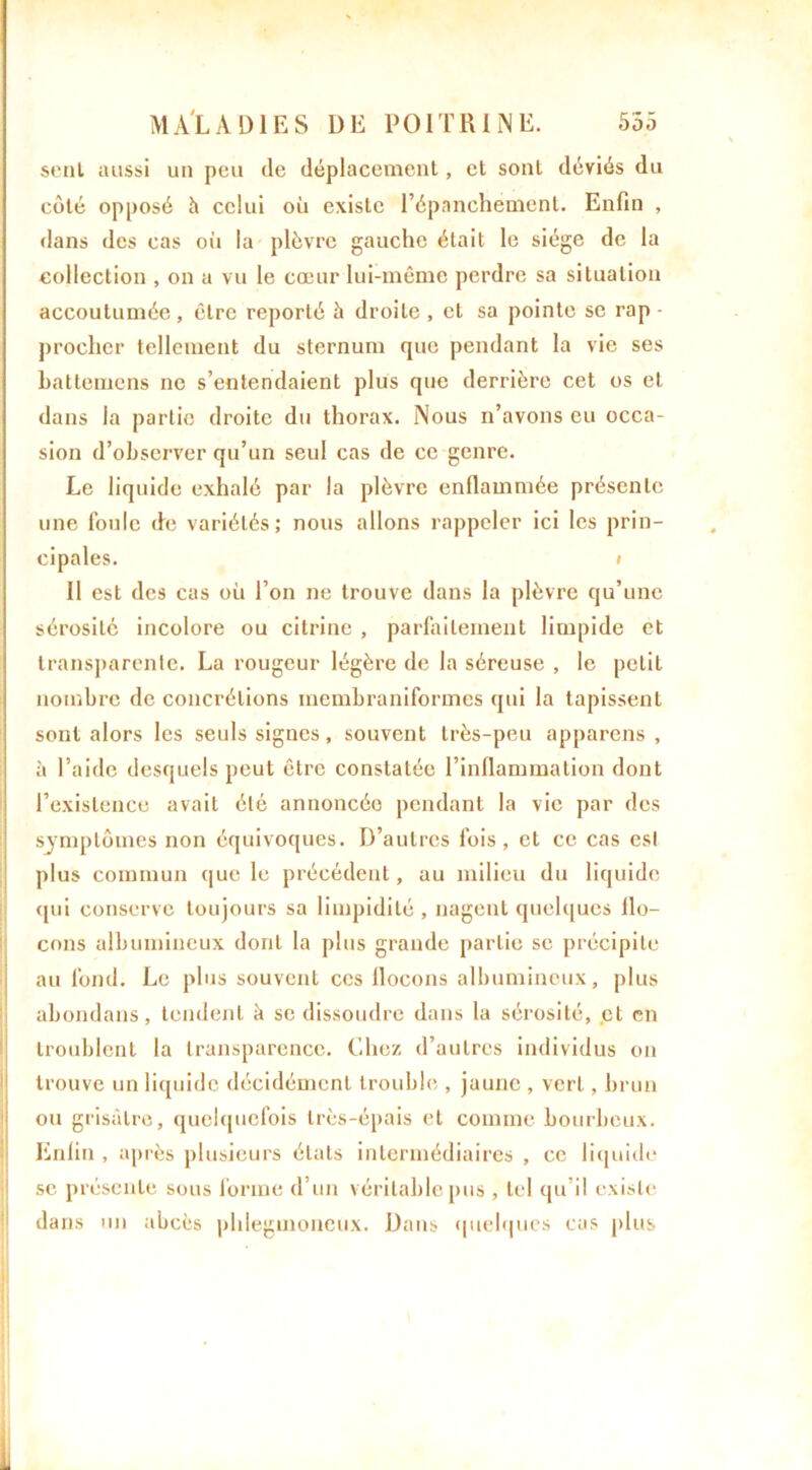 seul aussi un peu (le déplacement, cl sont déviés du côté opposé h celui où existe l’épanchement. Enfin , dans des cas où la plèvre gauche était le siège de la collection , on a vu le cœur lui-même perdre sa situation accoutumée, être reporté à droite , et sa pointe se rap - procher tellement du sternum que pendant la vie ses battemens ne s’entendaient plus que derrière cet os et dans la partie droite du thorax. Nous n’avons eu occa- sion d’observer qu’un seul cas de ce genre. Le liquide exhalé par la plèvre enflammée présente une foule de variétés; nous allons rappeler ici les prin- cipales. * Il est des cas où l’on ne trouve dans la plèvre qu’une sérosité incolore ou citrine , parfaitement limpide et transparente. La rougeur légère de la séreuse , le petit nombre de concrétions membraniformes qui la tapissent sont alors les seuls signes, souvent très-peu appareils, à l’aide desquels peut être constatée l’inflammation dont l’existence avait été annoncée pendant la vie par des symptômes non équivoques. D’autres fois, et ce cas est plus commun que le précédent, au milieu du liquide qui conserve toujours sa limpidité , nagent quelques flo- cons albumineux dont la plus grande partie se précipite au fond. Le plus souvent ces flocons albumineux, plus abondans, tendent à se dissoudre dans la sérosité, et en troublent la transparence. Chez d’autres individus on trouve un liquide décidément trouble , jaune , vert, brun ou grisâtre, quelquefois très-épais et comme bourbeux. Enfin , après plusieurs états intermédiaires , ce liquide se présente sous forme d’un véritable pus , tel qu’il existe dans un abcès phlegmoneux. Dans quelques cas plus