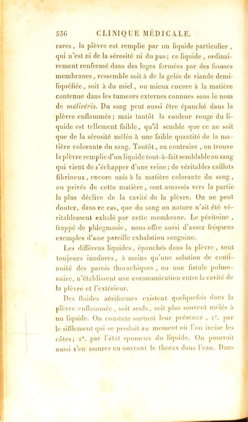 rares, la plèvre est remplie par un liquide particulier , qui n’est ni de la sérosité ni du pus; ce liquide , ordinai- rement renfermé dans des loges formées par des fausses membranes , ressemble soit à de la gelée de viande demi- liquéfiée, soit à du miel, ou mieux encore à la matière contenue dans les tumeurs externes connues sous le nom de mèlieèris. Du sang peut aussi être épanché dans la plèvre enflammée; mais tantôt la couleur rouge du li- quide est tellement faible, qu’il semble que ce ne soit que de la sérosité mêlée à une faible quantité fie la ma- tière colorante du sang. Tantôt, au contraire , on trouve la plèvre remplie d’un liquide lout-5-faitsemblableau sang qui vient de 6’éehappcr d’une veine; de véritables caillots fibrineux, encore unis à la matière colorante du sang, ou privés de cetto matière, sont amassés vers la partie la plus déclive de la cavité do la plèvre. On ne peut douter, dans ce cas, que du sang en nature n’ait été vé- ritablement exhalé par cette membrane. Le péritoine , frappé de phlegmasie, nous offre aussi d’assez fréquens exemples d’une pareille exhalation sanguine. Les différons liquides, épanchés dans la plèvre , Sont toujours inodores, à moins qu’une solution de conti- nuité des parois thorachiques , ou une fistule pulmo- naire, n’établissent une communication entre la cavité de la plèvre et l’extérieur. Des fluides aériformes existent quelquefois dans la plèvre enflammée, soit seuls, soit plus souvent mêlés à un liquide. On constate surtout leur présence , i°. par le sifflement qui se produit au moment où 1 on incise les côtes; 2°. par l’état spumeux du liquide. On pourrait aussi s’en assurer en ouvrant le thorax dans l’eau. Dans