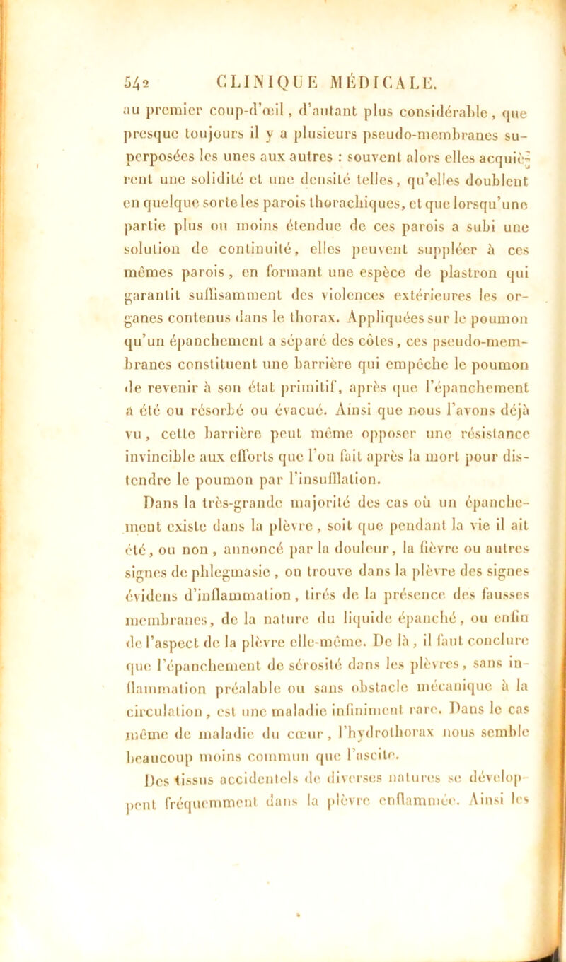 542 CLINIQUE MÉDICALE. au premier coup-d’œil, d’autant plus considérable, que presque toujours il y a plusieurs pseudo-membranes su- perposées les unes aux autres : souvent alors elles acquiè- rent une solidité cl une densité telles, qu’elles doublent en quelque sorte les parois thorachiques, et que lorsqu’une partie plus ou moins étendue de ces parois a subi une solution de continuité, elles peuvent suppléer à ces mêmes parois , en formant une espèce de plastron qui garantit suffisamment des violences extérieures les or- ganes contenus dans le thorax. Appliquées sur le poumon qu’un épanchement a séparé des cotes, ces pseudo-mem- branes constituent une barrière qui empêche le poumon de revenir à son état primitif, après que l’épanchement a été ou résorbé ou évacué. Ainsi que nous l’avons déjà vu, celle barrière peut même opposer une résistance invincible aux efforts que l’on fuit après la mort pour dis- tendre le poumon par I insufflation. Dans la très-grande majorité des cas où un épanche- ment existe dans la plèvre, soit que pendant la vie il ait été, ou non , annoncé par la douleur, la fièvre ou autres signes de phlegmasic , on trouve dans la plèvre des signes évidens d’inflammation, tirés de la présence des fausses membranes, de la nature du liquide épanché, ou enfin de l’aspecL de la plèvre elle-même. De là , il faut conclure que l’épanchement de sérosité dans les plèvres, sans in- flammation préalable ou sans obstacle mécanique à la circulation, est une maladie infiniment rare. Dans le cas même de maladie du cœur, l’hydrolhorax nous semble beaucoup moins commun que l’ascite. Des tissus accidentels de diverses natures se dévelop peut fréquemment dans la plèvre enflammée. Ainsi les