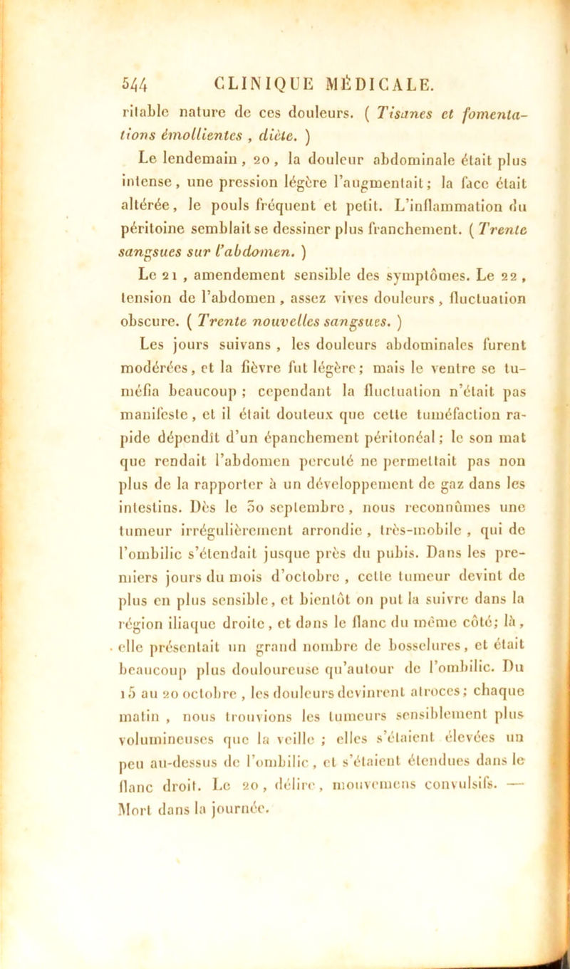 ritable nature de ces douleurs. ( Tisanes et fomenta- tions émollientes , diète. ) Le lendemain, 20, la douleur abdominale était plus intense, une pression légère l’augmentait; la lace était altérée, le pouls fréquent et petit. L’inflammation du péritoine semblait se dessiner plus franchement. ( Trente sangsues sur T abdomen. ) Le 2 î , amendement sensible des symptômes. Le 22 , tension de l’abdomen, assez vives douleurs, fluctuation obscure. ( Trente nouvelles sangsues. ) Les jours suivans , les douleurs abdominales furent modérées, et la fièvre fut légère ; mais le ventre se tu- méfia beaucoup ; cependant la fluctuation n’était pas manifeste, cl il était douteux que cette tuméfaction ra- pide dépendît d’un épanchement péritonéal; le son mat que rendait l’abdomen percuté ne permettait pas non plus de la rapporter à un développement de gaz dans les intestins. Dès le 5o septembre, nous reconnûmes une tumeur irrégulièrement arrondie , Irès-inobile , qui de l’ombilic s’étendait jusque près du pubis. Dans les pre- miers jours du mois d’octobre , celte tumeur devint de plus en plus sensible, et bientôt on put la suivre dans la région iliaque droite , et dans le flanc du même côté; 15 , elle présentait un grand nombre de bosselures, et était beaucoup plus douloureuse qu’autour de l’ombilic. Du i5 au 20 octobre , les douleurs devinrent atroces; chaque matin , nous trouvions les tumeurs sensiblement plus volumineuses que la veille ; elles s’étaient élevées un peu au-dessus de l’ombilic, cl s’étaient étendues dans le flanc droit. Le 20, délire, mouvomens convulsifs. — Mort dans la journée.