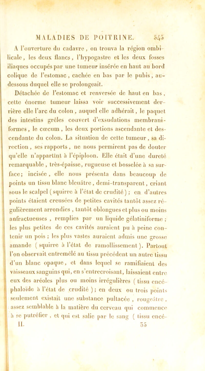 À l’ouverture du cadavre , on trouva la région ombi- licale , les deux lianes, l’hypogastre et les deux fosses iliaques occupés par une tumeur insérée en haut au bord colique de l’estomac , cachée en bas par le pubis, au- dessous duquel elle se prolongeait. Détachée de l’estomac et renversée de haut en bas, celte énorme tumeur laissa voir successivement der- rière elle l’arc du colon , auquel elle adhérait, le paquet des intestins grêles couvert d’exsudations membrani- formes, le cæcum , les deux portions ascendante et des- cendante du colon. La situation de cette tumeur, sa di- rection , ses rapports , ne nous permirent pas de douter qu’elle n’appartînt à l’épiploon. Elle était d’une dureté remarquable , très-épaisse, rugueuse et bosselée à sa sur- face; incisée , elle nous présenta dans beaucoup de points un tissu blanc bleuâtre , demi-transparent, criant sous le scalpel (squirre à l’état de crudité) ; en d’autres points étaient creusées de petites cavités tantôt assez ré- gulièrement arrondies , tantôt oblongues et plus ou moins anfractueuses , remplies par un liquide gélatiniforme ; les plus petites de ces cavités auraient pu â peine con- tenir un pois ; les plus vastes auraient admis une grosse amande (squirre à l’état de ramollissement). Partout l’on observait entremêlé au tissu précédent un autre tissu d’un blanc opaque, et dans lequel se ramifiaient des vaisseaux sanguins qui, en s’entrecroisant, laissaient entre eux des aréoles plus ou moins irrégulières ( tissu cncé- phaloïde â l’état de crudité ); en deux ou trois points seulement existait une substance pultacée , rougeâtre, assez semblable h la matière du cerveau qui commence à se putréfier , cl qui est salie par le sang ( tissu encé- 11. 55
