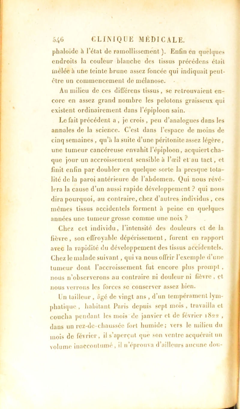 phaloïde à l’état de ramollissement ). Enfin en quelques endroits la couleur blanche des tissus précédons était mêlée h une teinte brune assez foncée qui indiquait peut- être un commencement de mélanose. Au milieu de ces différons tissus, se retrouvaient en- core en assez grand nombre les pelotons graisseux qui existent ordinairement dans l’épiploon sain. Le fait précédent a , je crois , peu d’analogues dans les annales de la science. C’est dans l’espace de moins de cinq semaines , qu’à la suite d’une péritonite assez légère, une tumeur cancéreuse envahit l’épiploon, acquiert cha- que jour un accroissement sensible à l’œil et au tact, et finit enfin par doubler en quelque sorte la presque tota- lité de la paroi antérieure de l’abdomen. Qui nous révé- lera la cause d’un aussi rapide développement ? qui nous dira pourquoi, au contraire, chez d’autres individus, ces mêmes tissus accidentels forment à peine en quelques années une tumeur grosse comme une noix ? Chez cet individu, 1 intensité des douleurs et de la fièvre, son effroyable dépérissement, furent en rapport avec la rapidité du développement des tissus accidentels. Chez le malade suivant , qui va nous offrir l’exemple d’une tumeur dont l’accroissement fut encore plus prompt , nous n’observerons au contraire ni douleur ni fièvre , cl nous verrons les forces se conserver assez bien. Un tailleur , âgé de vingt ans , d’un tempérament lym- phatique , habitant Paris depuis sept mois , travailla et coucha pendant les mois de janvier et de février 1822 , dans un rez-de-chaussée fort humide; vers le milieu du mois de février, il s’aperçut que son ventre acquérait un volume inaccoutumé , il n’éprouva d’ailleurs aucune don-