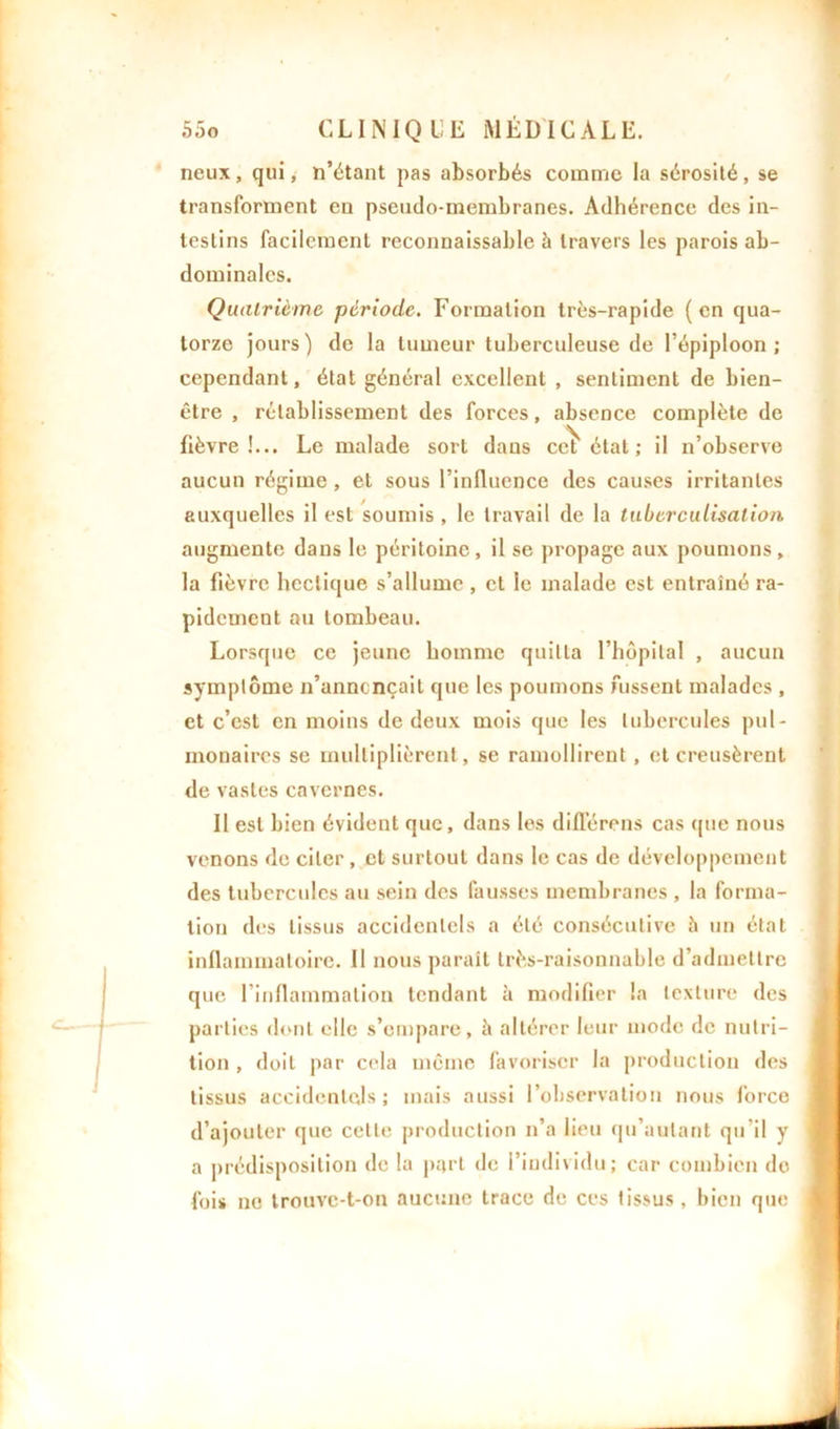 neux, qui, n’étant pas absorbés comme la sérosité, se transforment en pseudo-membranes. Adhérence des in- testins facilement reconnaissable à travers les parois ab- dominales. Quatrième période. Formation très-rapide ( en qua- torze jours) de la tumeur tuberculeuse de l’épiploon; cependant, état général excellent , sentiment de bien- être , rétablissement des forces, absence complète de fièvre!... Le malade sort dans cet' état; il n’observe aucun régime, et sous l’influence des causes irritantes auxquelles il est soumis , le travail de la tuberculisation augmente dans le péritoine, il se propage aux poumons, la fièvre hectique s’allume , et le malade est entraîné ra- pidement au tombeau. Lorsque ce jeune homme quitta l’hôpital , aucun symptôme n’anncnçail que les poumons hissent malades , et c’est en moins de deux mois que les tubercules pul- monaires se multiplièrent, se ramollirent, et creusèrent de vastes cavernes. Il est bien évident que, dans les différons cas (pie nous venons de citer , et surtout dans le cas de développement des tubercules au sein des fausses membranes , la forma- tion des tissus accidentels a été consécutive à un état inflammatoire. Il nous paraît très-raisonnable d’admettre que l’inflammation tendant à modifier la texture des parties dont elle s’empare, à altérer leur mode de nutri- tion , doit par cola même favoriser la production des tissus accidentels; mais aussi l’observation nous force d’ajouter que cette production n’a lieu qu’aulant qu’il y a prédisposition de la part de l’individu; car combien do fois ne trouve-t-on aucune trace de ces tissus, bien que