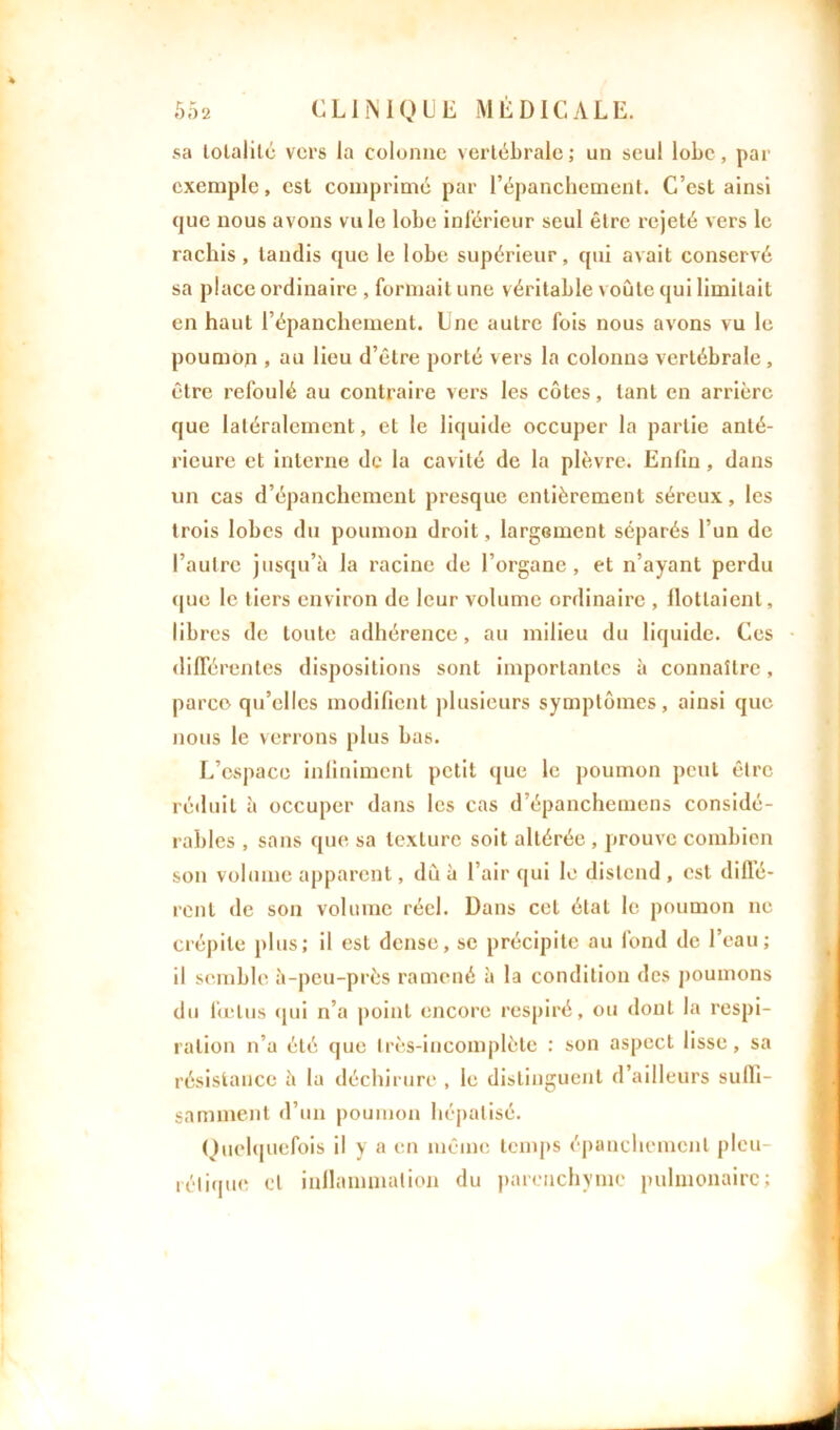 sa totalité vers la colonne vertébrale ; un seul lobe, par exemple, est comprimé par l’épanchement. C’est ainsi que nous avons vu le lobe inférieur seul être rejeté vers le rachis, tandis que le lobe supérieur, qui avait conservé sa place ordinaire , formait une véritable voûte qui limitait en haut l’épanchement. Une autre fois nous avons vu le poumon , au lieu d’être porté vers la colonne vertébrale, être refoulé au contraire vers les côtes, tant en arrière que latéralement, et le liquide occuper la partie anté- rieure et interne de la cavité de la plèvre. Enfin, dans un cas d’épanchement presque entièrement séreux, les trois lobes du poumon droit, largement séparés l’un de l’autre jusqu’à la racine de l’organe, et n’ayant perdu que le tiers environ de leur volume ordinaire , flottaient, libres de toute adhérence, au milieu du liquide. Ces différentes dispositions sont importantes à connaître, parce qu’elles modifient plusieurs symptômes, ainsi que nous le verrons plus bas. L’espace infiniment petit que le poumon peut être réduit à occuper dans les cas d’épanchemens considé- rables , sans que sa texture soit altérée , prouve combien son volume apparent, dû à l’air qui le distend , est diffé- rent de son volume réel. Dans cet état le poumon ne crépite plus; il est dense, sc précipite au fond de l’eau; il semble à-peu-près ramené à la condition des poumons du foetus qui n’a point encore respiré, ou dont la respi- ration n’a été que très-incomplète : son aspect lisse, sa résistance à la déchirure , le distinguent d’ailleurs suffi- samment d’un poumon hépatisé. Quelquefois il y a en même temps épanchement pleu- rétique et inflammation du parenchyme pulmonaire;