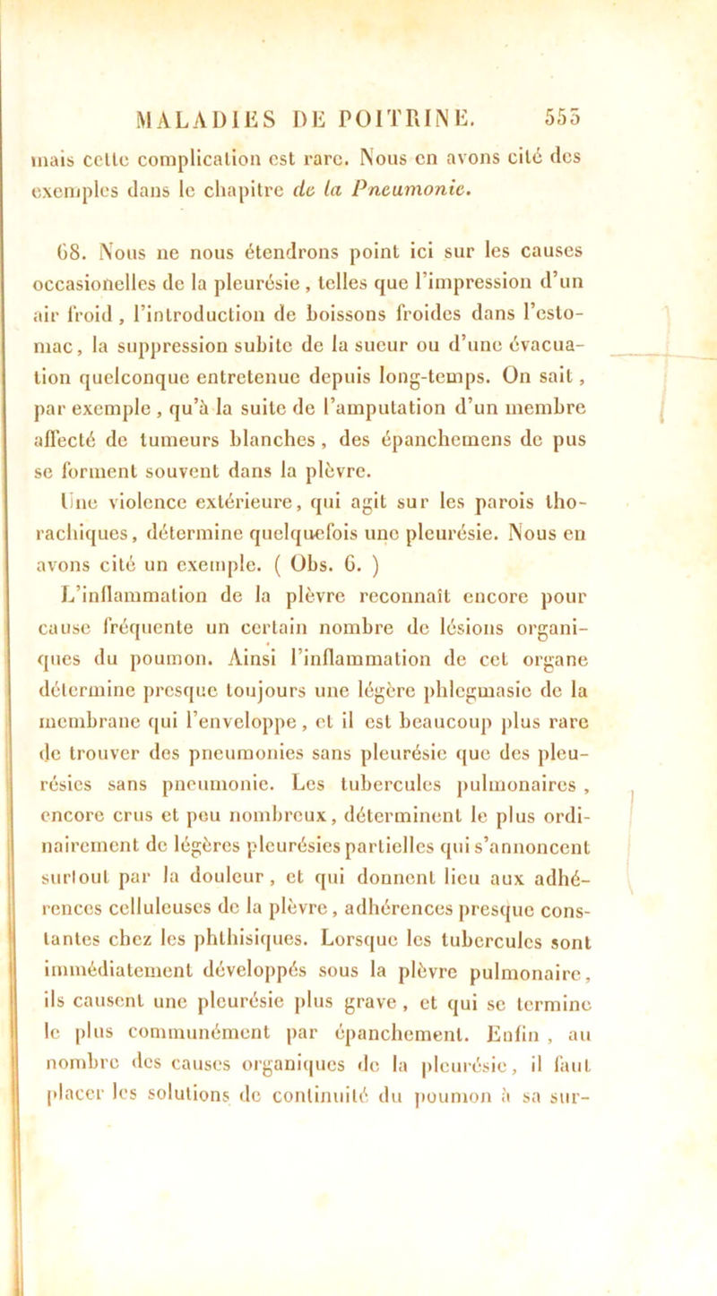 mais celle complication csl rare. Nous en avons cité des exemples dans le chapitre de la Pneumonie. 08. Nous ne nous étendrons point ici sur les causes occasioilelles de la pleurésie, telles que l’impression d’un air froid, l’introduction de boissons froides dans l’esto- mac, la suppression subite de la sueur ou d’une évacua- tion quelconque entretenue depuis long-temps. On sait, par exemple , qu’à la suite de l’amputation d’un membre aflécté de tumeurs blanches, des épanchcmens de pus se forment souvent dans la plèvre. line violence extérieure, qui agit sur les parois tho- rachiques, détermine quelquefois une pleurésie. Nous en avons cité un exemple. ( Obs. G. ) L’inflammation de la plèvre reconnaît encore pour cause fréquente un certain nombre de lésions organi- ques du poumon. Ainsi l’inflammation de cet organe détermine presque toujours une légère phlegmasie de la membrane qui l’enveloppe, et il est beaucoup plus rare de trouver des pneumonies sans pleurésie que des pleu- résies sans pneumonie. Les tubercules pulmonaires , encore crus et peu nombreux, déterminent le plus ordi- nairement de légères pleurésies partielles qui s’annoncent surtout par la douleur, et qui donnent lieu aux adhé- rences celluleuses de la plèvre , adhérences presque cons- tantes chez les phthisiques. Lorsque les tubercules sont immédiatement développés sous la plèvre pulmonaire, ils causent une pleurésie plus grave, et qui se termine le plus communément par épanchement. Enfin , au nombre des causes organiques de la pleurésie, il faut placer les solutions de continuité du poumon à sa sur-