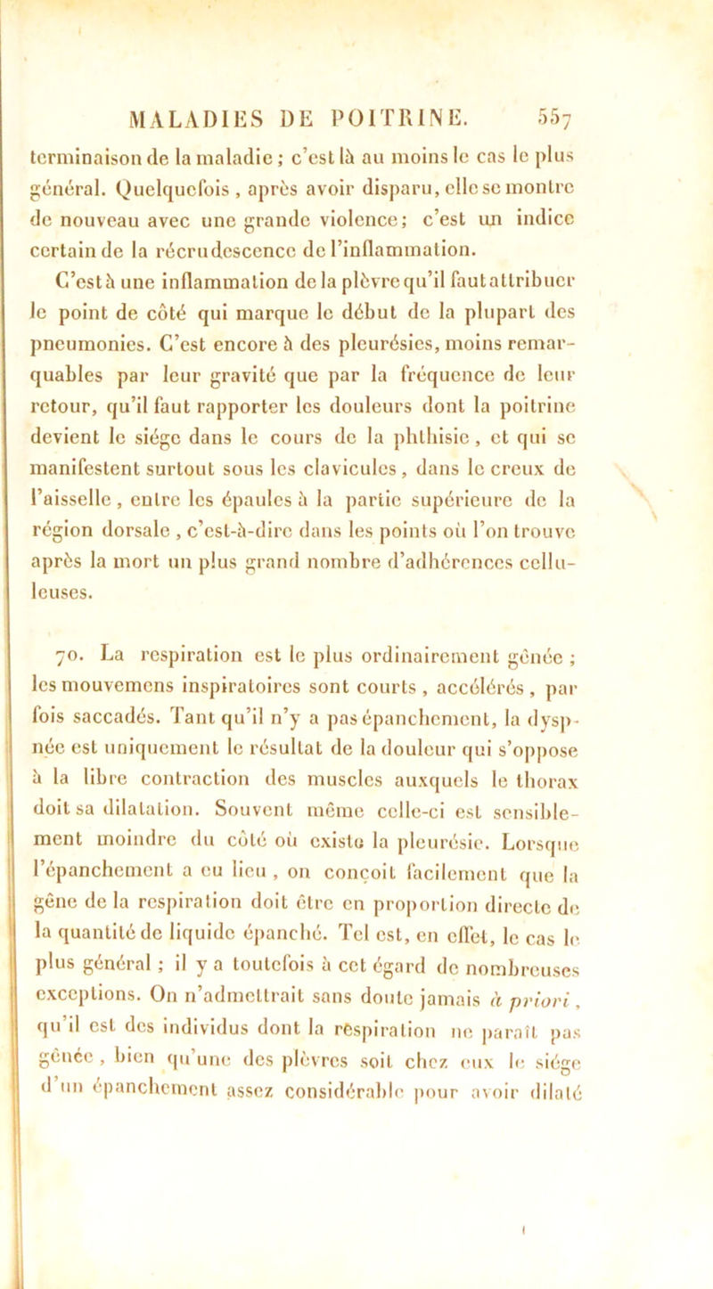 terminaison de la maladie ; c’est là au moins le cas le plus général. Quelquefois , après avoir disparu, elle se montre de nouveau avec une grande violence; c’est lui indice certain de la récrudesccncc de l’inflammation. C’estàune inflammation delà plèvre qu’il fautatlribucr le point de côté qui marque le début de la plupart des pneumonies. C’est encore à des pleurésies, moins remar- quables par leur gravité que par la fréquence de leur retour, qu’il faut rapporter les douleurs dont la poitrine devient le siège dans le cours de la phthisie, et qui se manifestent surtout sous les clavicules , dans le creux de l’aisselle , entre les épaules à la partie supérieure de la région dorsale , c’est-à-dire dans les points où l’on trouve après la mort un plus grand nombre d’adhérences cellu- leuses. 70. La respiration est le plus ordinairement gênée ; lesmouvemens inspiratoires sont courts, accélérés, par lois saccadés. Tant qu’il n’y a pas épanchement, la dysp- née est uniquement le résultat de la douleur qui s’oppose à la libre contraction des muscles auxquels le thorax doit sa dilatation. Souvent même celle-ci est sensible- ment moindre du côté où existu la pleurésie. Lorsque l’épanchement a eu lieu , on conçoit facilement que la gêne de la respiration doit être en proportion directe de la quantité de liquide épanché. Tel est, en cfl’et, le cas le plus général ; il y a toutefois à cet égard de nombreuses exceptions. On n’admettrait sans doute jamais à priori, qu’il est des individus dont la respiration ne paraît pas gênée , bien qu’une des plèvres soit chez eux le siège d un épanchement assez considérable pour avoir dilaté I