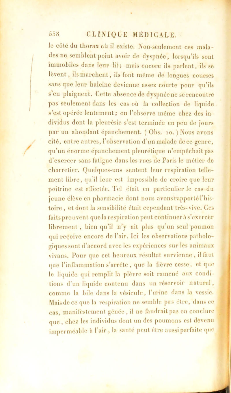 le côté du thorax où il existe. Non-seulement ces mala- des ne semblent point avoir de dyspnée, lorsqu’ils sont immobiles dans leur lit; mais encore ils parlent, ils se lèvent, ils marchent, ils font même de longues courses sans que leur haleine devienne assez courte pour qu’ils s'en plaignent. Cette absence de dyspnée ne se rencontre pas seulement dans les cas où la collection de liquide s’est opérée lentement; on l’observe même chez des in- dividus dont la pleurésie s’est terminée en peu de jours par un abondant épanchement. ( Obs. 10. ) Nous avons cité, entre autres, l’observation d’un malade de ce genre, qu’un énorme épanchement pleurétique n’empêchait pas d’exercer sans fatigue dans les rues de Paris le métier de charretier. Quelques-uns sentent leur respiration telle- ment libre, qu’il leur est impossible de croire que leur poitrine est affectée. Tel était en particulier le cas du jeune élève en pharmacie dont nous avons rapporté l’his- toire , et dont la sensibilité était cependant très-vive. Ces faits prouvent que la respiration peut continuer h s’exercer librement , bien qu’il n’y ail plus qu’un seul poumon qui reçoive encore de l’air. Ici les observations patholo- giques sont d’accord avec les expériences sur les animaux vivans. Pour que cet heureux résultat survienne , il faut que l’inflammation s’arrête , que la fièvre cesse, et que le liquide qui remplit la plèvre soit ramené aux condi- tions d’un liquide contenu dans un réservoir naturel, comme la bile dans la vésicule, l’urine dans la vessie. Mais de ce que la respiration ne semble pas être, dans ce cas, manifestement gênée , il ne faudrait pas eu conclure que , chez les individus dont un des poumons est devenu imperméable h l’air , la santé peut être aussi parfaite que