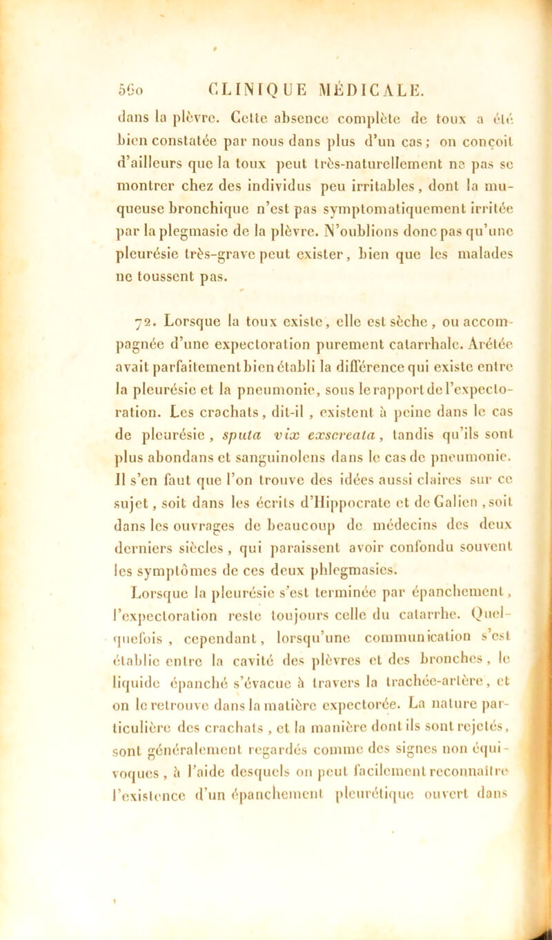 dans la plèvre. Celte absence complète de toux a été bien constatée par nous dans plus d’un cas ; on conçoit d’ailleurs que la toux peut Irès-naturcllcinent ne pas se montrer chez des individus peu irritables, dont la mu- queuse bronchique n’est pas symptomatiquement irritée par la plegmasie de la plèvre. N’oublions donc pas qu’une pleurésie très-grave peut exister, bien que les malades ne toussent pas. 72. Lorsque la toux existe, elle est sèche , ou accom- pagnée d’une expectoration purement catarrhale. Arétée avait parfaitement bien établi la différence qui existe entre la pleurésie et la pneumonie, sous le rapport de l'expecto- ration. Les crachats, dit-il , existent à peine dans le cas de pleurésie, sputa vix exscrcata, tandis qu’ils sont plus abondans et sanguinolens dans le cas de pneumonie. Il s’en faut que l’on trouve des idées aussi claires sur ce sujet, soit dans les écrits d’Hippocrate et de Galien .soit dans les ouvrages de beaucoup de médecins des deux derniers siècles , qui paraissent avoir confondu souvent les symptômes de ces deux phlegmasics. Lorsque la pleurésie s’est terminée par épanchement, l’expectoration reste toujours celle du catarrhe. Quel- quefois , cependant, lorsqu’une communication s’est établie entre la cavité des plèvres et des bronches, le liquide épanché s’évacue à travers la trachée-artère, et on le retrouve dans la matière expectorée. La nature par- ticulière des crachats , et la manière dont ils sont rejetés, sont généralement regardés comme des signes non équi- voques , è l’aide desquels on peut facilement reconnaître l’existence d’un épanchement pleurétique ouvert dons