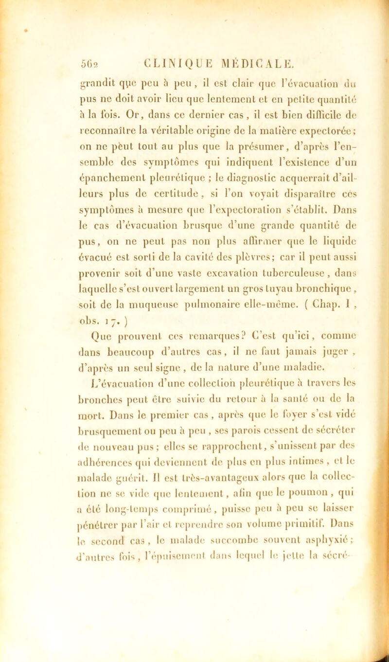 grandit que peu h peu, il est clair que l’évacuation du pus ne doit avoir lieu que lentement et en petite quantité h la lois. Or, dans ce dernier cas, il est bien difficile de reconnaître la véritable origine de la matière expectorée; on ne peut tout au plus que la présumer, d’après l’en- semble des symptômes qui indiquent l’existence d’un épanchement pleurétique ; le diagnostic acquerrait d’ail- leurs plus de certitude, si l’on voyait disparaître ces symptômes à mesure que l’expectoration s’établit. Dans le cas d’évacuation brusque d’une grande quantité de pus, on ne peut pas non plus affirmer que le liquide évacué est sorti de la cavité des plèvres; car il peut aussi provenir soit d’une vaste excavation tuberculeuse, dans laquelle s’est ouvcrl largement un gros tuyau bronchique , soit de la muqueuse pulmonaire elle-même. ( Chap. I , obs. i 7. ) Que prouvent ces remarques? C’est qu’ici, comme dans beaucoup d’autres cas, il ne faut jamais juger, d’après un seul signe, de la nature d’une maladie. L’évacuation d’une collection pleurétique h travers les bronches peut être suivie du retour à la santé ou de la mort. Dans le premier cas, après que le loyer s’est vidé brusquement ou peu h peu , scs parois cessent de sécréter île nouveau pus ; elles se rapprochent, s’unissent par des adhérences qui deviennent de plus en plus intimes, et le malade guérit. Il est très-avantageux alors que la collec- tion 11e se vide (pie lentement, afin que le poumon , qui a été long-temps comprimé, puisse peu è peu se laisser pénétrer par l’air et reprendre son volume primitif. Dans le second cas, le malade succombe souvent asphyxié; d’autres fois, l’épuisement dans lequel le jette la sécré-