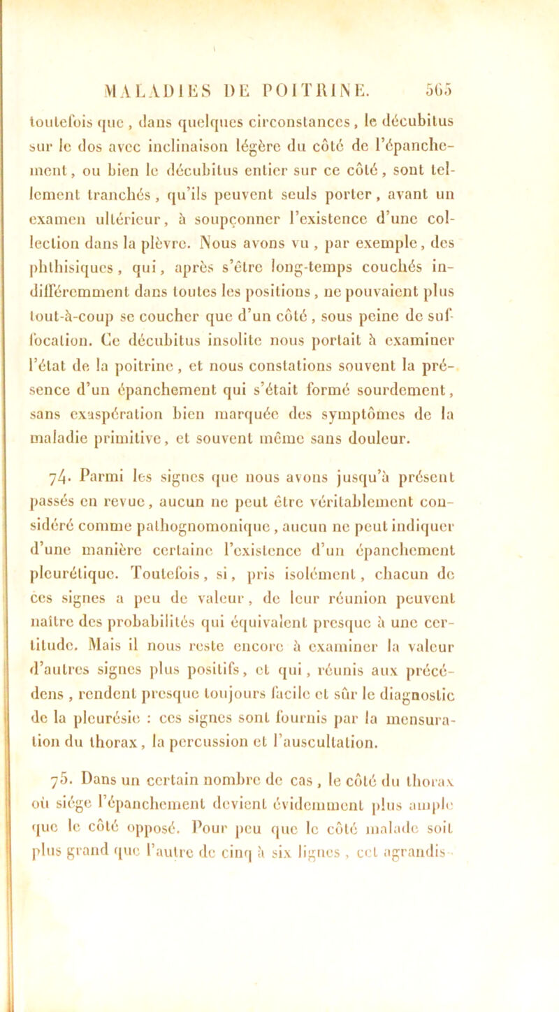 toutefois que , clans quelques circonstances , le décubilus sur le clos avec inclinaison légère du côté de l’épanche- ment, ou bien le décubitus entier sur ce côté, sont tel- lement tranchés, qu’ils peuvent seuls porter, avant un examen ultérieur, à soupçonner l’existence d’une col- lection dans la plèvre. Nous avons vu , par exemple, des phthisiques, qui, après s’être long-temps couchés in- différemment dans toutes les positions , ne pouvaient plus toul-à-coup se coucher que d’un côté , sous peine de suf- focation. Ce décubitus insolite nous portait h examiner l’état de la poitrine, et nous constations souvent la pré- sence d’un épanchement qui s’était formé sourdement, sans exaspération bien marquée des symptômes de la maladie primitive, et souvent même sans douleur. 71\. Parmi les signes que nous avons jusqu’à présent passés en revue, aucun ne peut être véritablement con- sidéré comme pathognomonique, aucun ne peut indiquer d’une manière certaine l’existence d’un épanchement pleurétique. Toutefois, si, pris isolément, chacun de ces signes a peu de valeur, de leur réunion peuvent naître des probabilités qui équivalent presque à une cer- titude. Mais il nous reste encore à examiner la valeur d’autres signes plus positifs, et qui, réunis aux précé- dons , rendent presque toujours facile et sûr le diagnostic de la pleurésie : ces signes sont fournis par la mensura- tion du thorax, la percussion et l’auscultation. 7Ô. Dans un certain nombre de cas , le côté du thorax oii siège l’épanchement devient évidemment plus ample que le côté opposé. Pour peu que le côté malade soit plus grand que l’autre de cinq à six lignes , cet agrandis