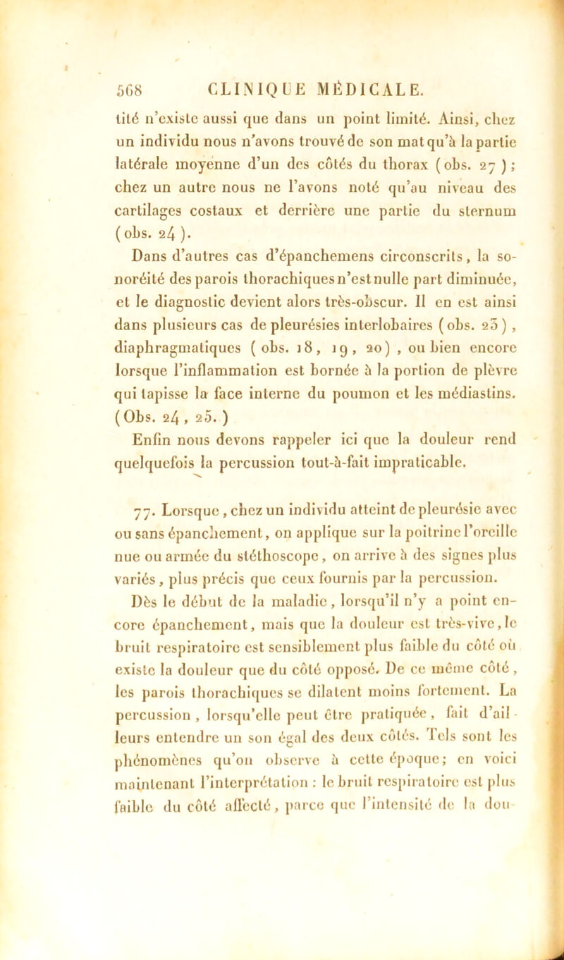 lité n’existe aussi que dans un point limité. Ainsi, chez un individu nous n'avons trouvé de son mat qu’à la partie latérale moyenne d’un des côtés du thorax ( obs. 27 ) ; chez un autre nous ne l’avons noté qu’au niveau des cartilages costaux et derrière une partie du sternum ( obs. 24 ). Dans d’autres cas d’épanchemens circonscrits, la so- noréité des parois thorachiquesn’estnulle part diminuée, et le diagnostic devient alors très-obscur. 11 en est ainsi dans plusieurs cas de pleurésies interlobaires (obs. 20) , diaphragmatiques (obs. j 8, 19, 20) , ou bien encore lorsque l’inflammation est bornée à la portion de plèvre qui tapisse la face interne du poumon et les médiastins. (Obs. 24 , 25. ) Enfin nous devons rappeler ici que la douleur rend quelquefois la percussion tout-à-fait impraticable. 77. Lorsque , chez un individu atteint de pleurésie avec ou sans épanchement, on applique sur la poitrine l’oreille nue ou armée du stéthoscope, on arrive à des signes plus variés, plus précis que ceux fournis par la percussion. Dès le début de la maladie, lorsqu’il n’y a point en- core épanchement, mais que la douleur est très-vive,le bruit respiratoire est sensiblement plus faible du côté où existe la douleur que du côté opposé. De ce même côté, les parois thorachiqucs se dilatent moins fortement. La percussion , lorsqu’elle peut être pratiquée, fait d’ail leurs entendre un son égal des deux côtés, lels sont les phénomènes qu’on observe à cette époque; en voici maintenant l’interprétation : le bruit respiratoire est plus faible du côté affecté, parce que l’intensité de la don