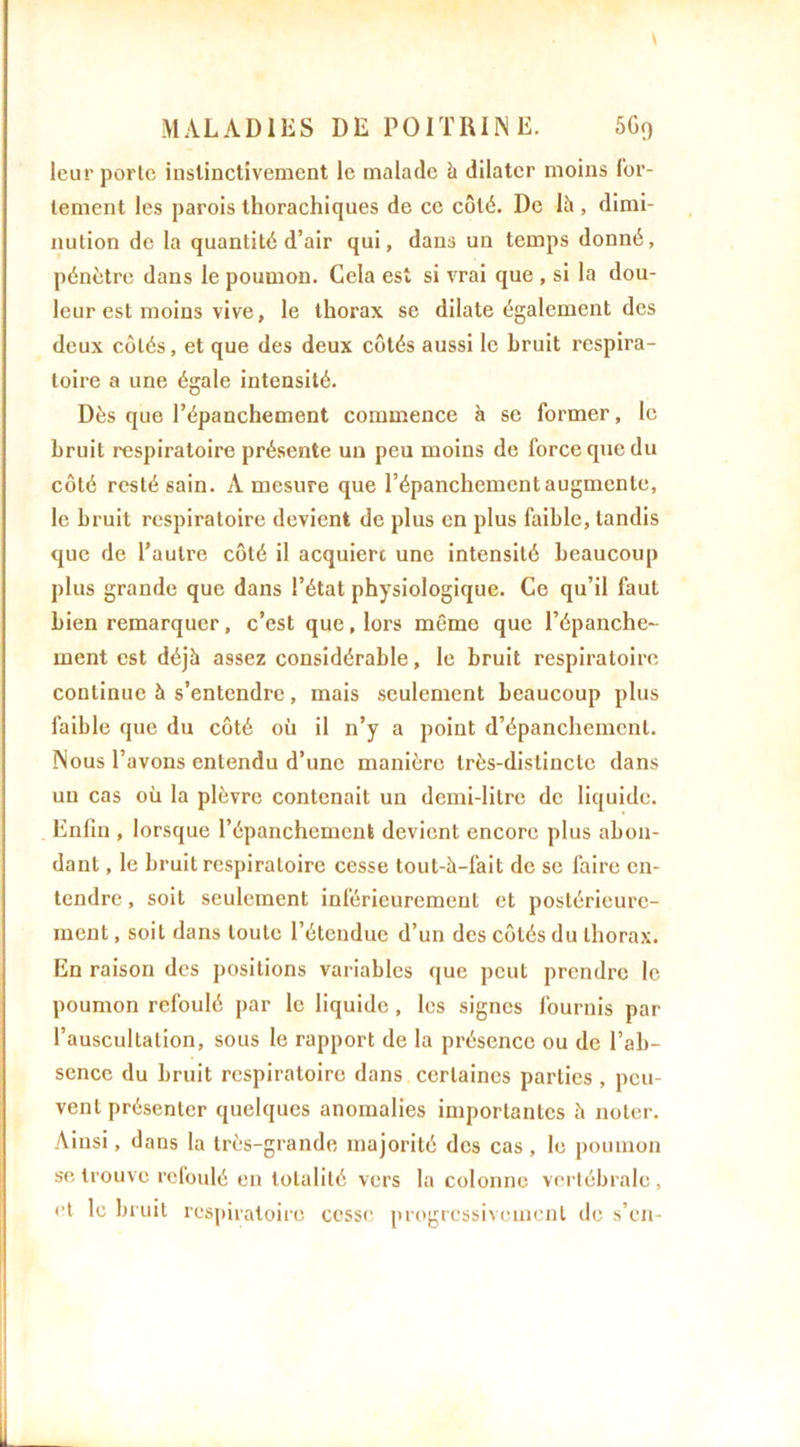 s MALADIES DE POITRINE. 5G0 leur porte instinctivement le malade à dilater moins for- tement les parois thorachiques de ce côté. De lii, dimi- nution de la quantité d’air qui, dans un temps donné, pénètre dans le poumon. Cela est si vrai que , si la dou- leur est moins vive, le thorax se dilate également des deux côtés, et que des deux côtés aussi le bruit respira- toire a une égale intensité. Dès que l’épanchement commence à se former, le bruit respiratoire présente un peu moins de force que du côté resté sain. A mesure que l’épanchement augmente, le bruit respiratoire devient de plus en plus faible, tandis que de l’autre côté il acquière une intensité beaucoup plus grande que dans l’état physiologique. Ce qu’il faut bien remarquer, c’est que, lors même que l’épanche- ment est déjà assez considérable, le bruit respiratoire continue à s’entendre, mais seulement beaucoup plus faible que du côté où il n’y a point d’épanchement. Nous l’avons entendu d’une manière très-distincte dans un cas où la plèvre contenait un demi-litre de liquide. Enfin , lorsque l’épanchement devient encore plus abon- dant , le bruit respiratoire cesse tout-à-fait de se faire en- tendre , soit seulement inférieurement et postérieure- ment , soit dans toute l’étendue d’un des côtés du thorax. En raison des positions variables que peut prendre le poumon refoulé par le liquide, les signes fournis par l’auscultation, sous le rapport de la présence ou de l’ab- sence du bruit respiratoire dans certaines parties , peu- vent présenter quelques anomalies importantes è noter. Ainsi, dans la très-grande majorité des cas , le poumon s'e trouve refoulé en totalité vers la colonne vertébrale , et le bruit respiratoire cesse progressivement de s’en-