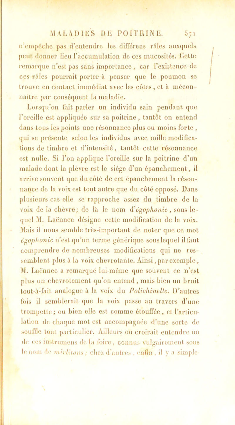 n’empêche pas d’eutendre les différons râles auxquels peut donner lieu l’accumulation de ces mucosités. Celle remarque n’est pas sans importance , car l’existence de ces -râles pourrait porter à penser que le poumon se trouve en contact immédiat avec les côtes , et h mécon- naître par conséquent la maladie. Lorsqu’on fait parler un individu sain pendant que l’oreille est appliquée sur sa poitrine, tantôt on entend dans tous les points une résonnance plus ou moins forte , qui se présente selon les individus avec mille modifica- tions de timbre et d’intensité, tantôt cette résonnance est nulle. Si l’on applique l’oreille sur la poitrine d’un malade dont la plèvre est le siège d’un épanchement, il arrive souvent que du côté de cet épanchement la réson- nance de la voix est tout autre que du côté opposé. Dans plusieurs cas elle se rapproche assez du timbre de la voix de la chèvre; de là le nom d’égophonie, sous le- quel M. Laënnec désigne cette modification de la voix. Mais il nous semble très-important de noter que ce mot égophonie n’est qu’un terme générique sous lequel il faut comprendre de nombreuses modifications qui ne res- semblent plus à la voix chevrotante. Ainsi, par exemple, M. Laënnec a remarqué lui-même que souvent ce n’est plus un chevrotement qu’on entend, mais bien un bruit lout-à-fait analogue à la voix du Polichinelle. D’autres fois il semblerait que la voix passe au travers d’une trompette; ou bien elle est comme étouffée, et l’articu- lation de chaque mot est accompagnée d’une sorte de souille tout particulier. Ailleurs on croirait entendre un de ces instrumens de la foire, connus vulgairement sous le nom de mirlitons ; chez d’autres , enfin , il y a simple