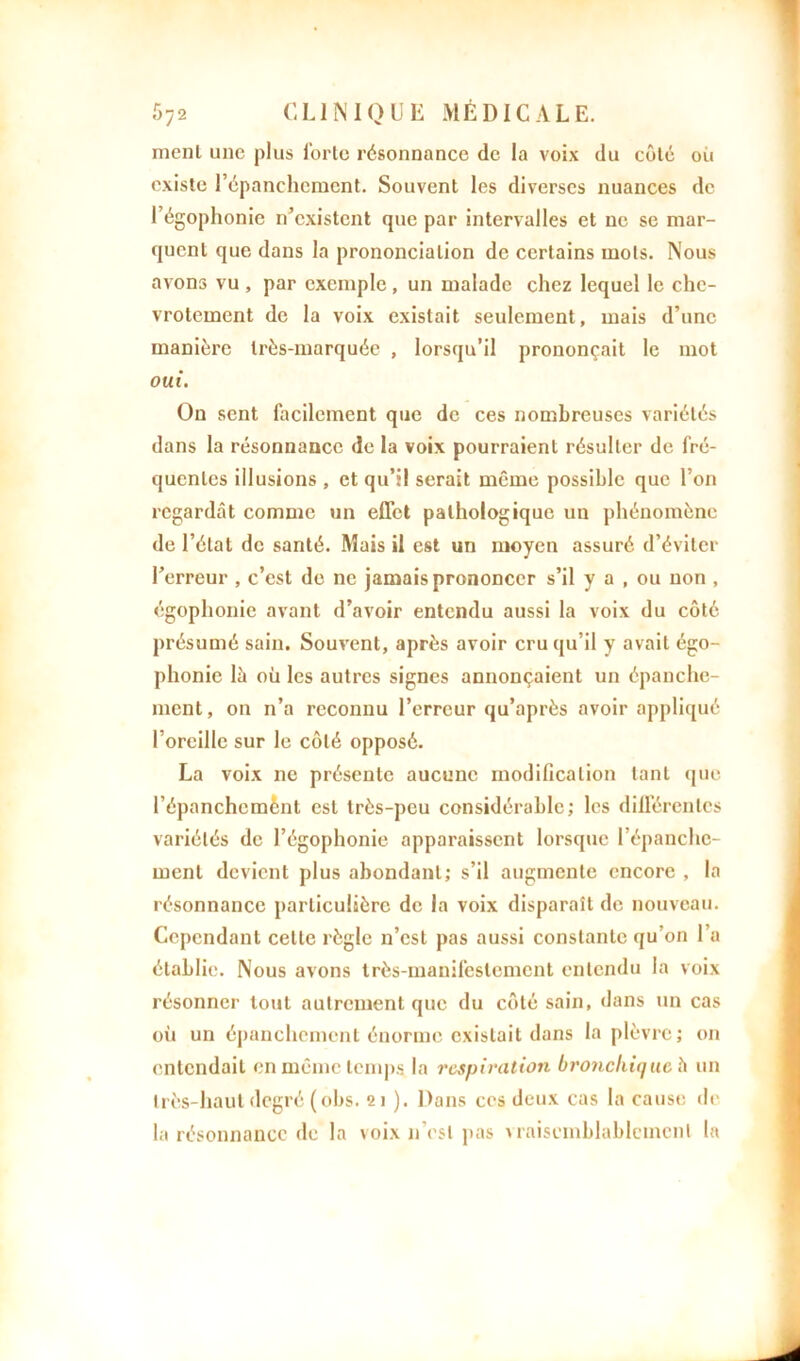 ment une plus forte résonnance de la voix du côté où existe l'épanchement. Souvent les diverses nuances de 1 égophonie n'existent que par intervalles et ne se mar- quent que dans la prononciation de certains mots. Nous avons vu , par exemple, un malade chez lequel le che- vrotement de la voix existait seulement, mais d’une manière très-marquée , lorsqu’il prononçait le mot oui. On sent facilement que de ces nombreuses variétés dans la résonnance de la voix pourraient résulter de fré- quentes illusions , et qu’il serait même possible que l’on regardât comme un effet pathologique un phénomène de l’état de santé. Mais il est un moyen assuré d’éviter l’erreur , c’est de ne jamais prononcer s’il y a , ou non , égophonie avant d’avoir entendu aussi la voix du côté présumé sain. Souvent, après avoir cru qu’il y avait égo- phonie lâ où les autres signes annonçaient un épanche- ment, on n’a reconnu l’erreur qu’après avoir appliqué l’oreille sur le côté opposé. La voix ne présente aucune modification tant que l’épanchcmènt est très-peu considérable; les différentes variétés de l’égophonie apparaissent lorsque l’épanche- ment devient plus abondant; s’il augmente encore , la résonnance particulière de la voix disparaît de nouveau. Cependant celle règle n’est pas aussi constante qu’on l’a établie. Nous avons très-manifestement entendu la voix résonner tout autrement que du côté sain, dans tin cas où un épanchement énorme existait dans la plèvre; on entendait en même temps la respiration bronchique h un très-haut degré (obs. 21 ). Dans ces deux cas la cause de la résonnance de la voix n’est pas vraisemblablement la