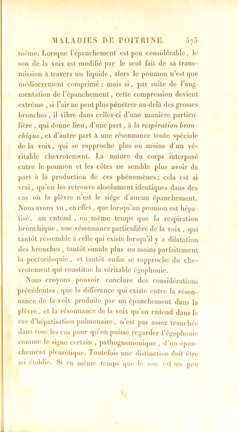 même. Lorsque l’épanchement est peu considérable, le son de la voix est modifié par le seul fait de sa trans- mission h travers un liquide, alors le poumon n’est que médiocrement comprimé ; mais si, par suite de l’aug- mentation de l’épanchement, celle compression devient extrême , si l’air ne peut plus pénétrer au-delà des grosses bronches, il vibre dans celles-ci d’une manière particu- lière , qui donne lieu, d’une part, à la respiration bron- chique, et d’autre part à une résonnance toute spéciale de la voix, qui se rapproche plus ou moins d’un vé- ritable chevrotement. La nature du corps interposé entre le poumon et les côtes ne semble plus avoir de part à la production de ces phénomènes; cela est si vrai, qu’on les retrouve absolument identiques dans des cas où la plèvre n’est le siège d’aucun épanchement. Nous avons vu , en effet, que lorsqu’un poumon est hépa- tisé, on entend , en même temps que la respiration bronchique, une résonnance particulière de la voix, qui tantôt ressemble à celle qui existe lorsqu’il y a dilatation des bronches , tantôt simule plus ou moins parfaitement la pectoriloquic, et tantôt enfin se rapproche du che- vrotement qui constitue la véritable égophonie. Nous croyons pouvoir conclure des considérations précédentes, que la différence qui existe entre la réson- nance de la voix produite par un épanchement dans la plèvre , et la résonnance de la voix qu’on entend dans le cas d’hépatisation pulmonaire, n’est pas assez tranchée dans tous les cas pour qu’on puisse regarder l’égophonie comme le signe certain , pathognomonique , d’un épan- chement pleurétique. Toutefois une distinction doit être ici établie. Si en même temps que le son est un peu