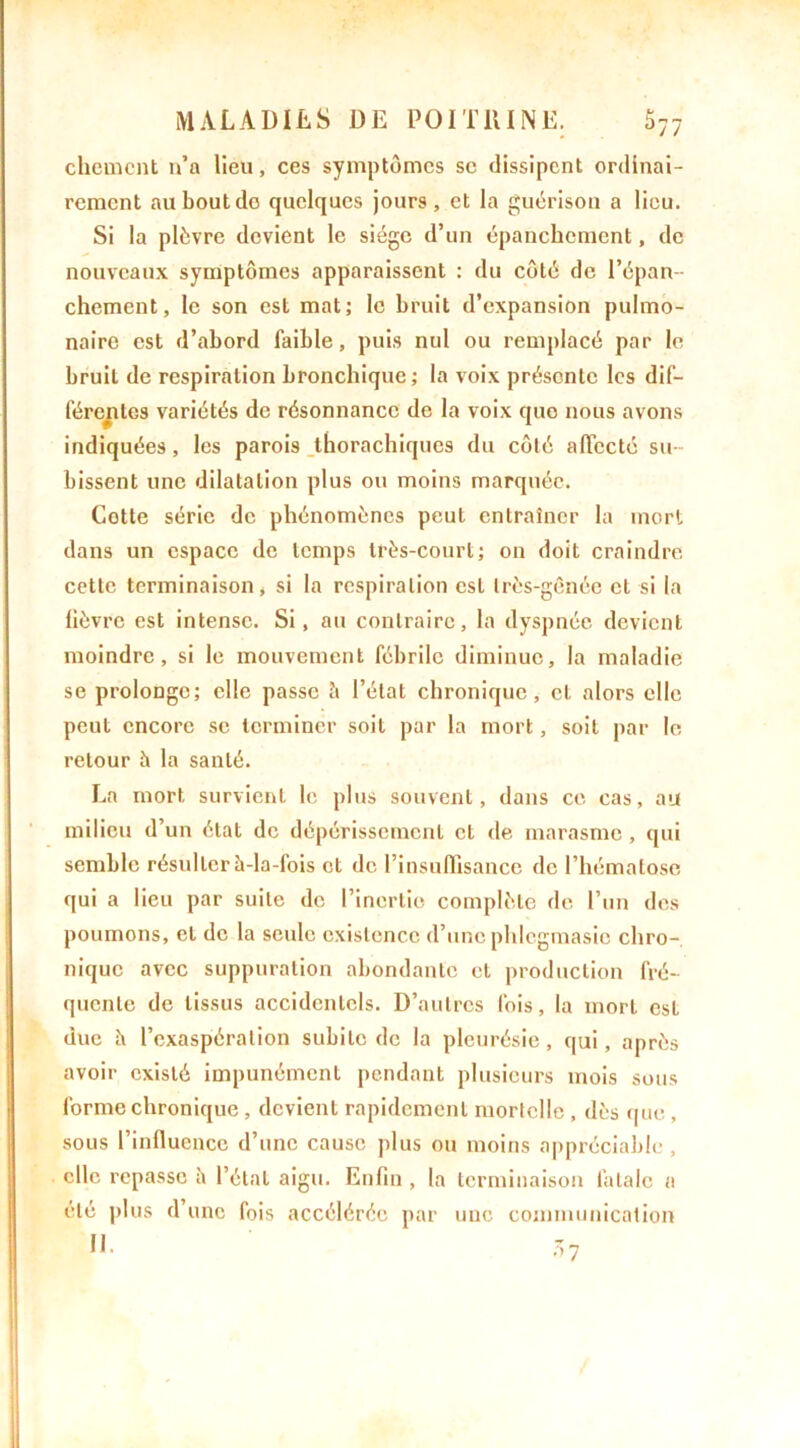 chôment n’a lieu, ces symptômes sc dissipent ordinai- rement au bout do quelques jours, et la guérison a lieu. Si la plèvre devient le siège d’un épanchement, de nouveaux symptômes apparaissent : du côté de l’épan- chement, le son est mat; le bruit d’expansion pulmo- naire est d’abord faible, puis nul ou remplacé par le bruit de respiration bronchique; la voix présente les dif- férentes variétés de résonnance de la voix quo nous avons indiquées, les parois tborachiques du côté affecté su- bissent une dilatation plus ou moins marquée. Cotte série de phénomènes peut entraîner la mort dans un espace de temps très-court; on doit craindre cette terminaison, si la respiration est très-gênée et si la lièvre est intense. Si, au contraire, la dyspnée devient moindre, si le mouvement fébrile diminue, la maladie se prolonge; elle passe è l’état chronique, et alors elle peut encore se terminer soit par la mort, soit par le retour à la santé. La mort survient le plus souvent, dans ce cas, au milieu d’un état de dépérissement et de marasme, qui semble résulter à-la-fois et de l’insuffisance de l’hématose qui a lieu par suite de l’inertie complète de l’un des poumons, et de la seule existence d’une phlegmasio chro- nique avec suppuration abondante et production fré- quente de tissus accidentels. D’autres fois, la mort est due h l’exaspération subite de la pleurésie, qui, après avoir existé impunément pendant plusieurs mois sous forme chronique , devient rapidement mortelle , dès que , sous l’influence d’une cause plus ou moins appréciable , clic repasse à l’étal aigu. Enfin, la terminaison fatale a été plus d’une fois accélérée par une communication