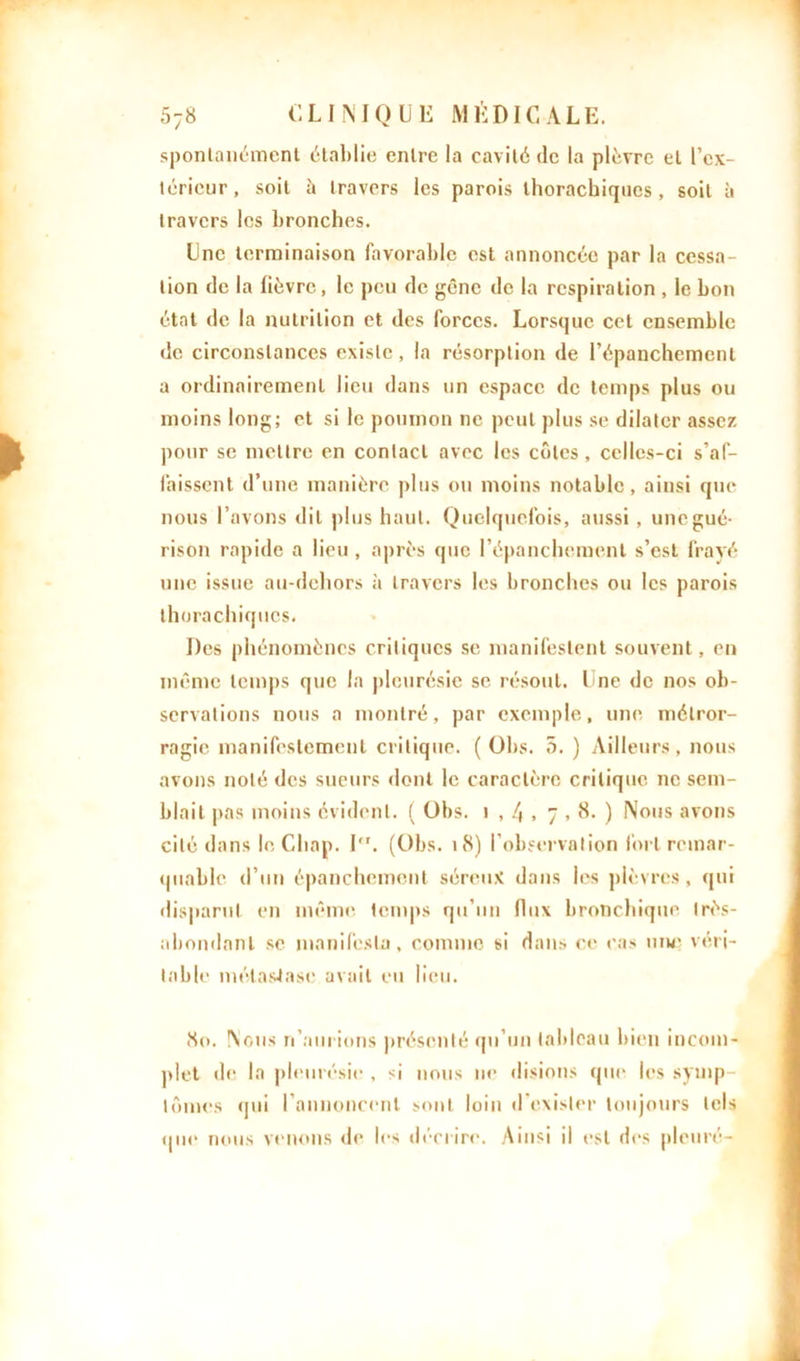 spontanément établie entre la cavité de la plèvre et l’ex- térieur, soit à travers les parois thorachiqucs, soit à travers les bronches. Une terminaison favorable est annoncée par la cessa- tion de la fièvre , le peu de gêne de la respiration , le bon état de la nutrition et des forces. Lorsque cet ensemble de circonstances existe, la résorption de l’épanchement a ordinairement lieu dans un espace de temps plus ou moins long; et si le poumon ne peut plus se dilater assez pour se mettre en contact avec les côtes , celles-ci s’af- faissent d’une manière plus ou moins notable, ainsi que nous l’avons dit plus haut. Quelquefois, aussi, une gué- rison rapide a lieu , après que l’épanchement s’est frayé une issue au-dehors à travers les bronches ou les parois thora chiques. Des phénomènes critiques se manifestent souvent, en même temps que la pleurésie se résout, Une de nos ob- servations nous a montré, par exemple, une métror- ragie manifestement critique. ( Ohs. 5. ) Ailleurs, nous avons noté des sueurs dont le caractère critique ne sem- blait pas moins évident. ( Obs. i , 4 , 7.8. ) Nous avons cité dans le Cliap. I,r. (Obs. 18) l’observation fort remar- quable d’un épanchement séreux dans les plèvres, qui disparut en même temps qu’un flux bronchique très- abondant se manifesta, comme si dans ce cas une véri- table métastase avait eu lieu. 80. Nous n’aurions présenté qu’un tableau bien incom- plet «le la pleurésie, si nous ne disions que les symp- tômes <jui l’annoncent sont loin d’exister toujours tels qui* nous venons de les décrire. Ainsi il est des pleuré-
