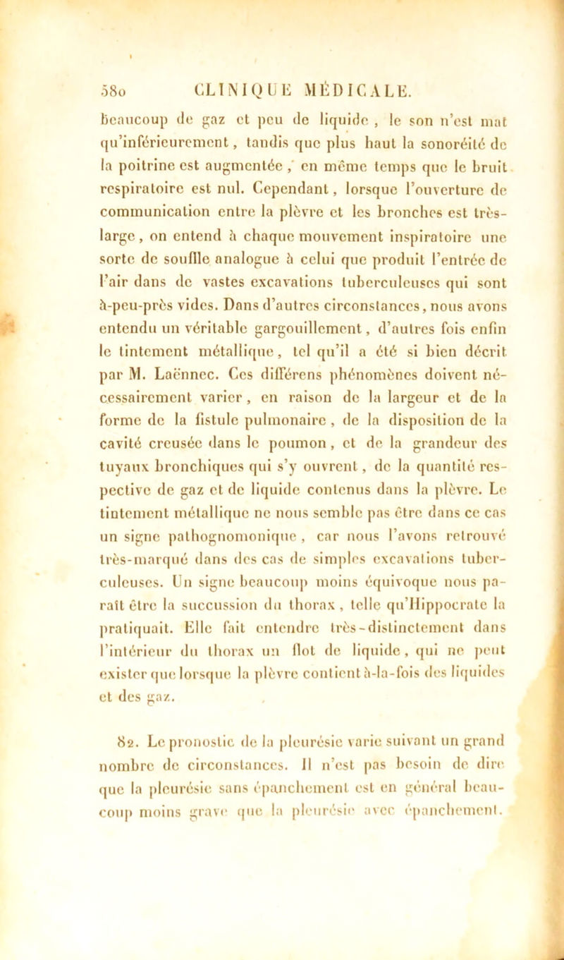 beaucoup de gaz et peu de liquide , le son n’est mat qu’inférieurement, tandis que plus haut la sonoréité de la poitrine est augmentée ,' en même temps que le bruit respiratoire est nul. Cependant, lorsque l’ouverture de communication entre la plèvre et les bronches est très- large, on entend à chaque mouvement inspiratoire une- sorte de souille analogue à celui que produit l’entrée de l’air dans de vastes excavations tuberculeuses qui sont à-peu-près vides. Dans d’autres circonstances, nous avons entendu un véritable gargouillement, d’autres fois enfin le tintement métallique, tel qu’il a été si bicu décrit par M. Lacnnec. Ces différons phénomènes doivent né- cessairement varier, en raison de la largeur et de la forme de la fistule pulmonaire , de la disposition de la cavité creusée dans le poumon , et de la grandeur des tuyaux bronchiques qui s’y ouvrent, de la quantité res- pective de gaz et de liquide contenus dans la plèvre. Le tintement métallique ne nous semble pas être dans ce cas un signe pathognomonique , car nous l’avons retrouvé très-marqué dans des cas de simples excavations tuber- culeuses. Un signe beaucoup moins équivoque nous pa- raît être la succussion du thorax, telle qu’Hippocrate la pratiquait. Elle fait entendre très-distinctement dans l’intérieur du thorax un Ilot de liquide, qui ne peut exister que lorsque la plèvre contient à-la-fois des liquides et des gaz. 82. Le pronostic de la pleurésie varie suivant un grand nombre de circonstances. Il n’est pas besoin de dire que la pleurésie sans épanchement est en général beau- coup moins grave que la pleurésie avec épanchement.