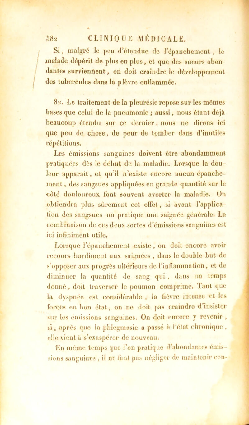 Si, malgré le peu d’élendue de l'épanchement , le malade dépérit do plus en plus, et que des sueurs abon- dantes surviennent, on doit craindre le développement des tubercules dans la plèvre enflammée. 82. Le traitement de la pleurésie repose sur les mêmes bases que celui de la pneumonie ; aussi, nous étant déjà beaucoup étendu sur ce dernier, nous ne dirons ici que peu de chose, de peur de tomber dans d’inutiles répétitions. Les émissions sanguines doivent être abondamment pratiquées dès le début de la maladie. Lorsque la dou- leur apparaît, et qu’il n’existe encore aucun épanche ment, des sangsues appliquées en grande quantité sur le côté douloureux lont souvent avorter la maladie. On obtiendra plus sûrement cet efl'et, si avant l’applica- tion des sangsues 011 pratique une saignée générale. La combinaison de ces deux sortes d’émissions sanguines est ici infiniment utile. Lorsque l’épanchement existe, on doit encore avoir recours hardiment aux saignées , dans le double but de s’opposer aux progrès ultérieurs de l’inflammation, et de diminuer la quantité do sang qui , dans un temps donné, doit traverser le poumon comprimé. Tant que la dyspnée est considérable , la lièvre intense et les forces en bon état, on ne doit pas craindre d’insister sur les émissions sanguines. On doit encore y revenir , si, après que la phlegmasie a passé à l’état chronique , elle vient à s’exaspérer de nouveau. En même temps que l’on pratique d’abondantes émis- sions sanguines, il ne fiiut pas négliger de maintenir con-