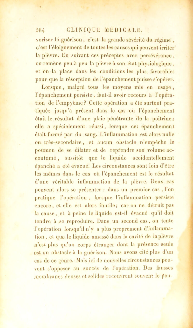 voriscr lu guérison, c’est la grande sévérité du régime , c’est l’éloignement de toutes les causes qui peuvent irriter la plèvre. En suivant ces préceptes avec persévérance, on ramène peu-h peu la plèvre à son état physiologique , et on la place dans les conditions les plus favorables pour que la résorption de l’épanchement puisse s’opérer. Lorsque, malgré tous les moyens mis en usage , l’épanchement persiste, faut-il avoir recours h l’opéra- tion de l’cmpyème? Celle opération a été surtout pra- tiquée jusqu’il présent dans le cas oii l’épanchement était le résultat d’une plaie pénétrante de la poitrine; elle a spécialement réussi, lorsque cet épanchement était formé par du sang. L’inflammation est alors nulle ou très-secondaire, et uucun obstacle n’empêche le poumon de se dilater et de reprendre son volume ac- coutumé , aussitôt que le liquide accidentellement épanché a été évacué. Les circonstances sont loin d’être les mêmes dans le cas où l’épanchement est le résultat d’une véritable inflammation de la plèvre. Deux cas peuvent alors se présenter : dans un premier cas , l’on pratique l’opération , lorsque l’inflammation persiste encore, et elle est alors inutile; caron ne détruit pas la cause, et h peine le liquide est-il évacué tju’il doit tendre à se reproduire. Dans un second cas, on tente l’opération lorsqu’il n’v a plus proprement d’inflamma- tion , et que le liquide amassé dans la cavité de la plèvre n’est plus qu’un corps étranger dont la présence seule est un obstacle h la guérison. Nous avons cité plus d’un cas de ce gcure. Mais ici de nouvelles circonstances peu- vent s’opposer au succès de l’opération. Des fausses membranes denses et solides recouvrent souvent le pou-