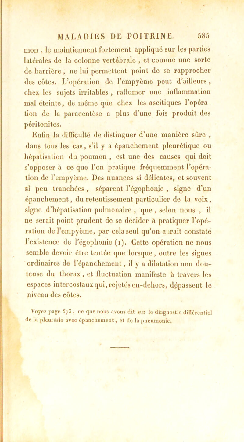 mon , le maintiennent fortement appliqué sur les parties latérales (le la colonno vertébrale , et comme une sorte de barrière, ne lui permettent point de se rapprocher des côtes. L’opération de l’cmpyème peut d’ailleurs, chez les sujets irritables , rallumer une inflammation mal éteinte, de même que chez les ascitiques l’opéra- tion de la paracentèse a plus d’une fois produit des péritonites. Enfin la difficulté de distinguer d’une manière sûro , dans tous les cas, s’il y a épanchement pleurétique ou hépatisation du poumon , est une des causes qui doit s’opposer h ce que l’on pratique fréquemment l’opéra- tion de l’empyème. Des nuances si délicates, et souvent si peu tranchées , séparent l’égophonie , signe d’un épanchement, du retentissement particulier de la voix, signe d’hépatisation pulmonaire , que , selon nous , il ne serait point prudent de se décider h pratiquer l’opé- ration de l’empyèmc, par cela seul qu’on aurait constaté l’existence de l’égophonie (1). Celte opération ne nous semble devoir être tentée que lorsque, outre les signes ordinaires de l’épanchement, il y a dilatation non dou- teuse du thorax, et fluctuation manifeste à travers les espaces intercostaux qui, rejetés en-dehors, dépassent le niveau des côtes. Voyez page 5y7>, ce que nous avons dit sur lo diagnostic différentiel de la pleurésie avec épanchement, et de la pneumonie.